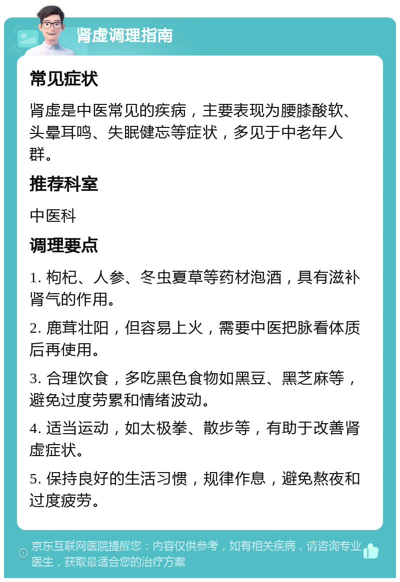 肾虚调理指南 常见症状 肾虚是中医常见的疾病，主要表现为腰膝酸软、头晕耳鸣、失眠健忘等症状，多见于中老年人群。 推荐科室 中医科 调理要点 1. 枸杞、人参、冬虫夏草等药材泡酒，具有滋补肾气的作用。 2. 鹿茸壮阳，但容易上火，需要中医把脉看体质后再使用。 3. 合理饮食，多吃黑色食物如黑豆、黑芝麻等，避免过度劳累和情绪波动。 4. 适当运动，如太极拳、散步等，有助于改善肾虚症状。 5. 保持良好的生活习惯，规律作息，避免熬夜和过度疲劳。