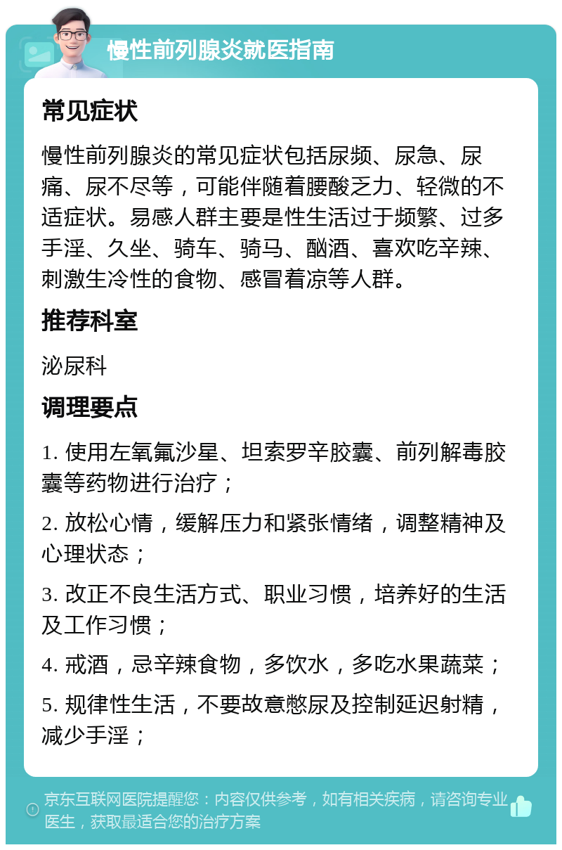 慢性前列腺炎就医指南 常见症状 慢性前列腺炎的常见症状包括尿频、尿急、尿痛、尿不尽等，可能伴随着腰酸乏力、轻微的不适症状。易感人群主要是性生活过于频繁、过多手淫、久坐、骑车、骑马、酗酒、喜欢吃辛辣、刺激生冷性的食物、感冒着凉等人群。 推荐科室 泌尿科 调理要点 1. 使用左氧氟沙星、坦索罗辛胶囊、前列解毒胶囊等药物进行治疗； 2. 放松心情，缓解压力和紧张情绪，调整精神及心理状态； 3. 改正不良生活方式、职业习惯，培养好的生活及工作习惯； 4. 戒酒，忌辛辣食物，多饮水，多吃水果蔬菜； 5. 规律性生活，不要故意憋尿及控制延迟射精，减少手淫；