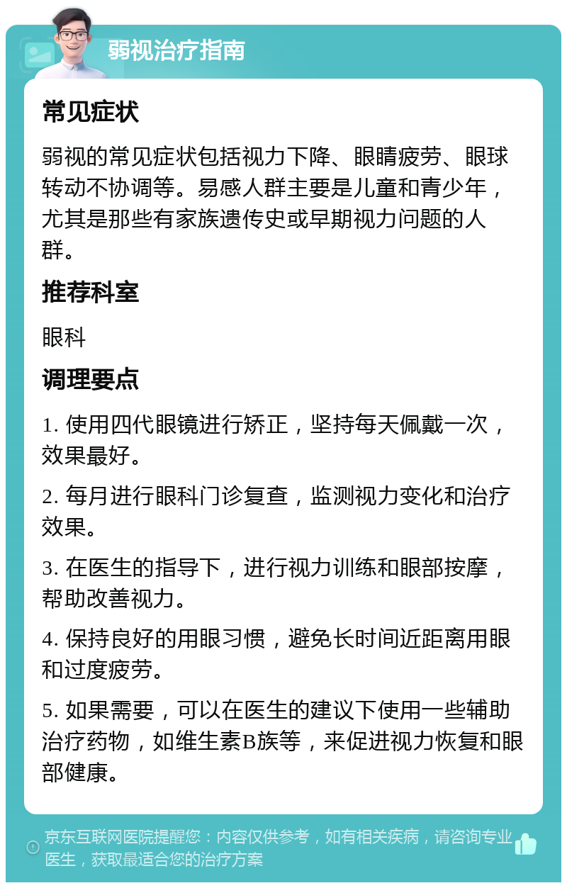 弱视治疗指南 常见症状 弱视的常见症状包括视力下降、眼睛疲劳、眼球转动不协调等。易感人群主要是儿童和青少年，尤其是那些有家族遗传史或早期视力问题的人群。 推荐科室 眼科 调理要点 1. 使用四代眼镜进行矫正，坚持每天佩戴一次，效果最好。 2. 每月进行眼科门诊复查，监测视力变化和治疗效果。 3. 在医生的指导下，进行视力训练和眼部按摩，帮助改善视力。 4. 保持良好的用眼习惯，避免长时间近距离用眼和过度疲劳。 5. 如果需要，可以在医生的建议下使用一些辅助治疗药物，如维生素B族等，来促进视力恢复和眼部健康。