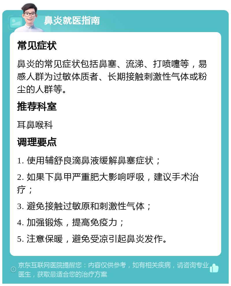 鼻炎就医指南 常见症状 鼻炎的常见症状包括鼻塞、流涕、打喷嚏等，易感人群为过敏体质者、长期接触刺激性气体或粉尘的人群等。 推荐科室 耳鼻喉科 调理要点 1. 使用辅舒良滴鼻液缓解鼻塞症状； 2. 如果下鼻甲严重肥大影响呼吸，建议手术治疗； 3. 避免接触过敏原和刺激性气体； 4. 加强锻炼，提高免疫力； 5. 注意保暖，避免受凉引起鼻炎发作。