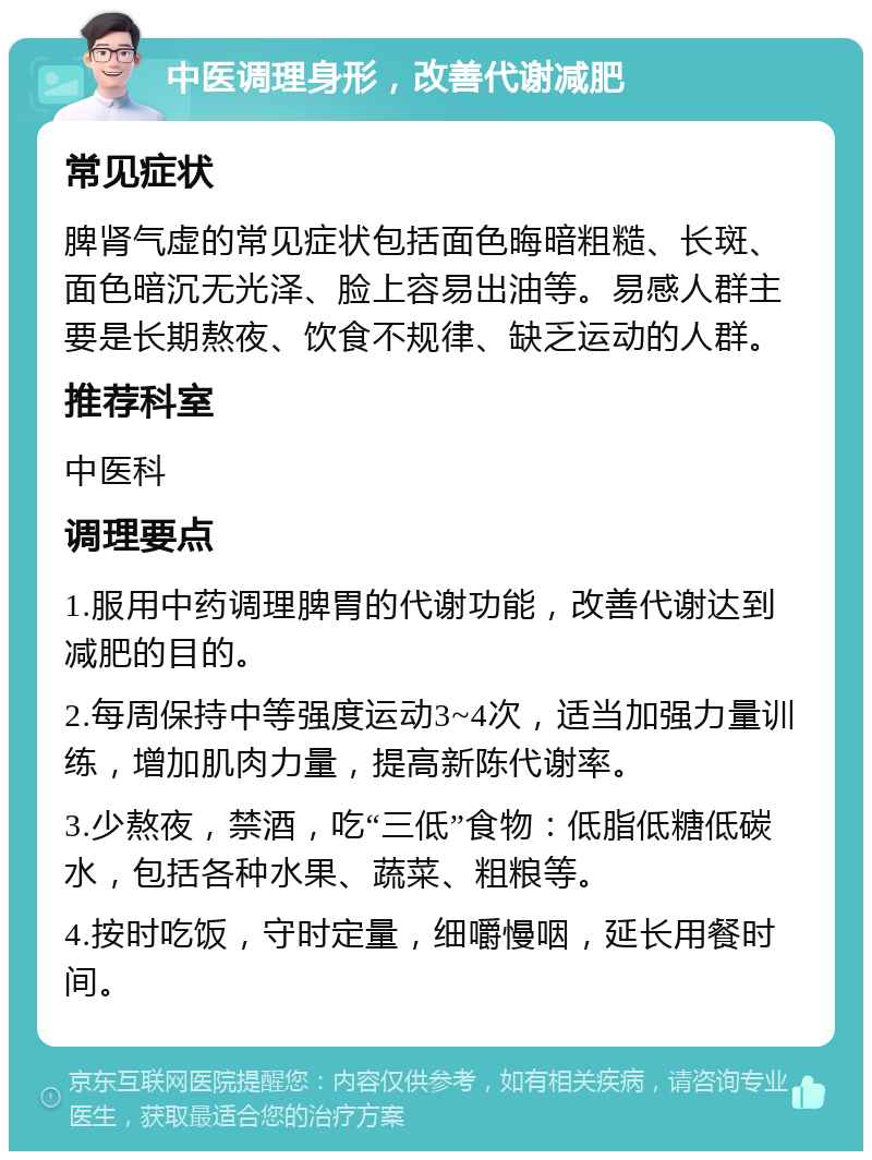 中医调理身形，改善代谢减肥 常见症状 脾肾气虚的常见症状包括面色晦暗粗糙、长斑、面色暗沉无光泽、脸上容易出油等。易感人群主要是长期熬夜、饮食不规律、缺乏运动的人群。 推荐科室 中医科 调理要点 1.服用中药调理脾胃的代谢功能，改善代谢达到减肥的目的。 2.每周保持中等强度运动3~4次，适当加强力量训练，增加肌肉力量，提高新陈代谢率。 3.少熬夜，禁酒，吃“三低”食物：低脂低糖低碳水，包括各种水果、蔬菜、粗粮等。 4.按时吃饭，守时定量，细嚼慢咽，延长用餐时间。