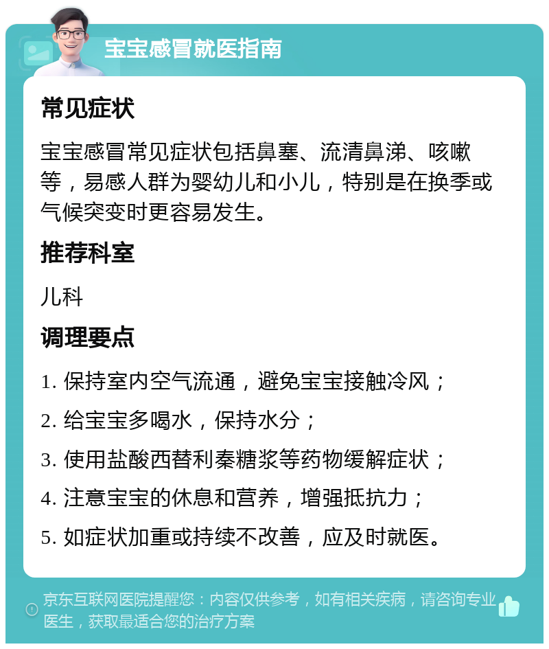 宝宝感冒就医指南 常见症状 宝宝感冒常见症状包括鼻塞、流清鼻涕、咳嗽等，易感人群为婴幼儿和小儿，特别是在换季或气候突变时更容易发生。 推荐科室 儿科 调理要点 1. 保持室内空气流通，避免宝宝接触冷风； 2. 给宝宝多喝水，保持水分； 3. 使用盐酸西替利秦糖浆等药物缓解症状； 4. 注意宝宝的休息和营养，增强抵抗力； 5. 如症状加重或持续不改善，应及时就医。