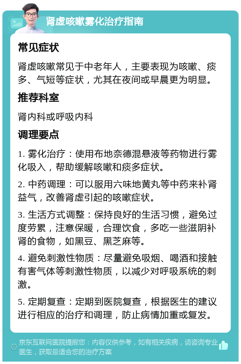 肾虚咳嗽雾化治疗指南 常见症状 肾虚咳嗽常见于中老年人，主要表现为咳嗽、痰多、气短等症状，尤其在夜间或早晨更为明显。 推荐科室 肾内科或呼吸内科 调理要点 1. 雾化治疗：使用布地奈德混悬液等药物进行雾化吸入，帮助缓解咳嗽和痰多症状。 2. 中药调理：可以服用六味地黄丸等中药来补肾益气，改善肾虚引起的咳嗽症状。 3. 生活方式调整：保持良好的生活习惯，避免过度劳累，注意保暖，合理饮食，多吃一些滋阴补肾的食物，如黑豆、黑芝麻等。 4. 避免刺激性物质：尽量避免吸烟、喝酒和接触有害气体等刺激性物质，以减少对呼吸系统的刺激。 5. 定期复查：定期到医院复查，根据医生的建议进行相应的治疗和调理，防止病情加重或复发。