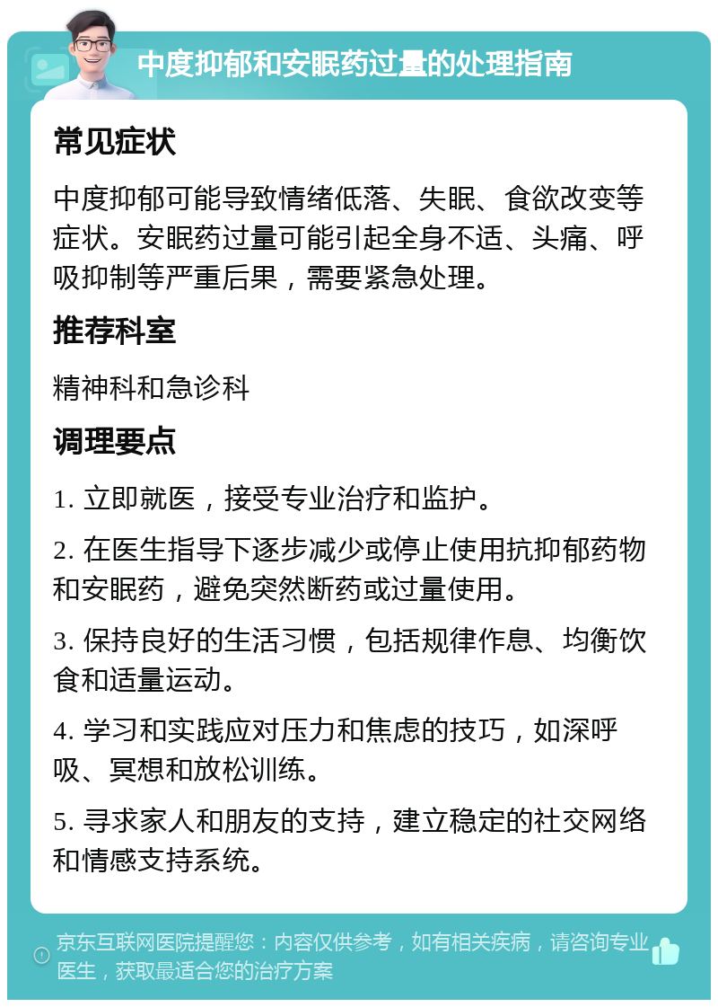 中度抑郁和安眠药过量的处理指南 常见症状 中度抑郁可能导致情绪低落、失眠、食欲改变等症状。安眠药过量可能引起全身不适、头痛、呼吸抑制等严重后果，需要紧急处理。 推荐科室 精神科和急诊科 调理要点 1. 立即就医，接受专业治疗和监护。 2. 在医生指导下逐步减少或停止使用抗抑郁药物和安眠药，避免突然断药或过量使用。 3. 保持良好的生活习惯，包括规律作息、均衡饮食和适量运动。 4. 学习和实践应对压力和焦虑的技巧，如深呼吸、冥想和放松训练。 5. 寻求家人和朋友的支持，建立稳定的社交网络和情感支持系统。