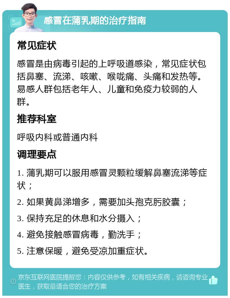 感冒在蒲乳期的治疗指南 常见症状 感冒是由病毒引起的上呼吸道感染，常见症状包括鼻塞、流涕、咳嗽、喉咙痛、头痛和发热等。易感人群包括老年人、儿童和免疫力较弱的人群。 推荐科室 呼吸内科或普通内科 调理要点 1. 蒲乳期可以服用感冒灵颗粒缓解鼻塞流涕等症状； 2. 如果黄鼻涕增多，需要加头孢克肟胶囊； 3. 保持充足的休息和水分摄入； 4. 避免接触感冒病毒，勤洗手； 5. 注意保暖，避免受凉加重症状。