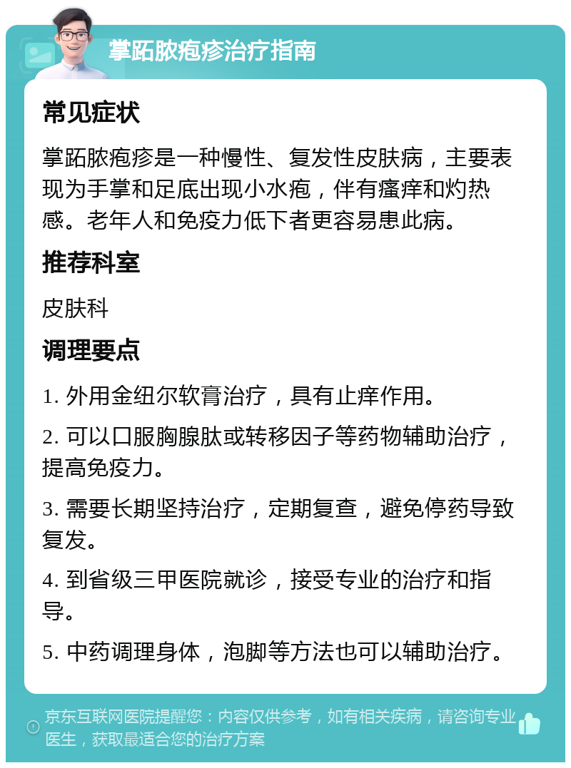 掌跖脓疱疹治疗指南 常见症状 掌跖脓疱疹是一种慢性、复发性皮肤病，主要表现为手掌和足底出现小水疱，伴有瘙痒和灼热感。老年人和免疫力低下者更容易患此病。 推荐科室 皮肤科 调理要点 1. 外用金纽尔软膏治疗，具有止痒作用。 2. 可以口服胸腺肽或转移因子等药物辅助治疗，提高免疫力。 3. 需要长期坚持治疗，定期复查，避免停药导致复发。 4. 到省级三甲医院就诊，接受专业的治疗和指导。 5. 中药调理身体，泡脚等方法也可以辅助治疗。