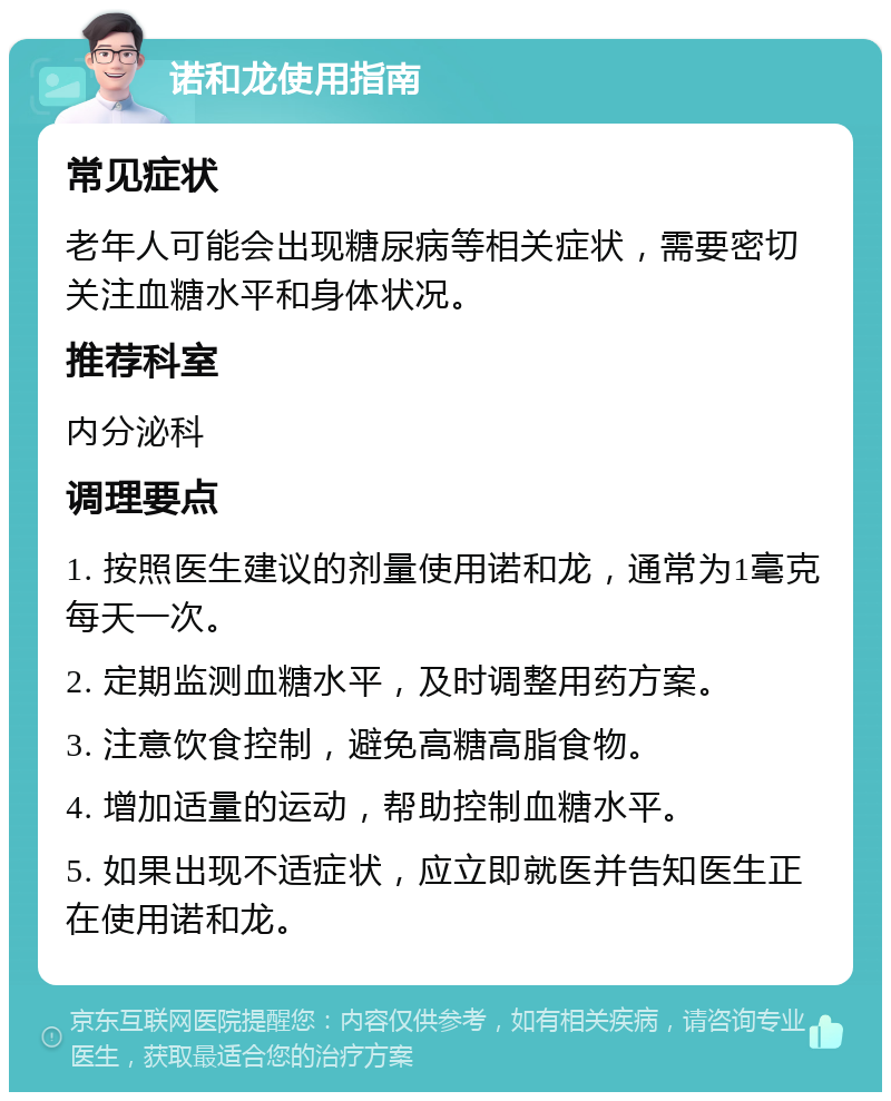 诺和龙使用指南 常见症状 老年人可能会出现糖尿病等相关症状，需要密切关注血糖水平和身体状况。 推荐科室 内分泌科 调理要点 1. 按照医生建议的剂量使用诺和龙，通常为1毫克每天一次。 2. 定期监测血糖水平，及时调整用药方案。 3. 注意饮食控制，避免高糖高脂食物。 4. 增加适量的运动，帮助控制血糖水平。 5. 如果出现不适症状，应立即就医并告知医生正在使用诺和龙。