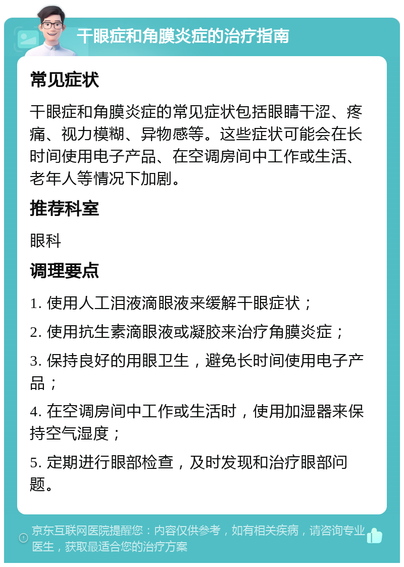 干眼症和角膜炎症的治疗指南 常见症状 干眼症和角膜炎症的常见症状包括眼睛干涩、疼痛、视力模糊、异物感等。这些症状可能会在长时间使用电子产品、在空调房间中工作或生活、老年人等情况下加剧。 推荐科室 眼科 调理要点 1. 使用人工泪液滴眼液来缓解干眼症状； 2. 使用抗生素滴眼液或凝胶来治疗角膜炎症； 3. 保持良好的用眼卫生，避免长时间使用电子产品； 4. 在空调房间中工作或生活时，使用加湿器来保持空气湿度； 5. 定期进行眼部检查，及时发现和治疗眼部问题。