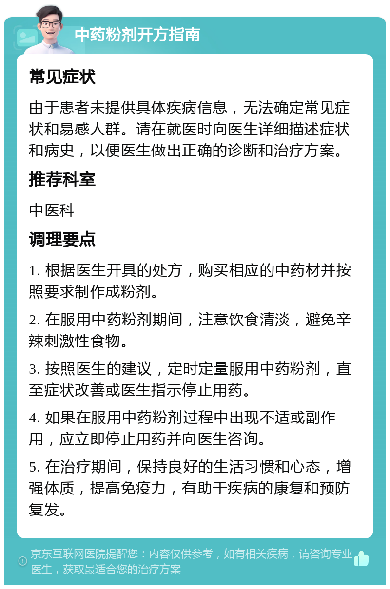 中药粉剂开方指南 常见症状 由于患者未提供具体疾病信息，无法确定常见症状和易感人群。请在就医时向医生详细描述症状和病史，以便医生做出正确的诊断和治疗方案。 推荐科室 中医科 调理要点 1. 根据医生开具的处方，购买相应的中药材并按照要求制作成粉剂。 2. 在服用中药粉剂期间，注意饮食清淡，避免辛辣刺激性食物。 3. 按照医生的建议，定时定量服用中药粉剂，直至症状改善或医生指示停止用药。 4. 如果在服用中药粉剂过程中出现不适或副作用，应立即停止用药并向医生咨询。 5. 在治疗期间，保持良好的生活习惯和心态，增强体质，提高免疫力，有助于疾病的康复和预防复发。