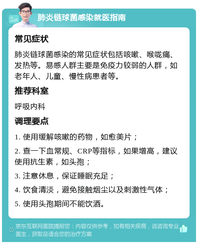 肺炎链球菌感染就医指南 常见症状 肺炎链球菌感染的常见症状包括咳嗽、喉咙痛、发热等。易感人群主要是免疫力较弱的人群，如老年人、儿童、慢性病患者等。 推荐科室 呼吸内科 调理要点 1. 使用缓解咳嗽的药物，如愈美片； 2. 查一下血常规、CRP等指标，如果增高，建议使用抗生素，如头孢； 3. 注意休息，保证睡眠充足； 4. 饮食清淡，避免接触烟尘以及刺激性气体； 5. 使用头孢期间不能饮酒。