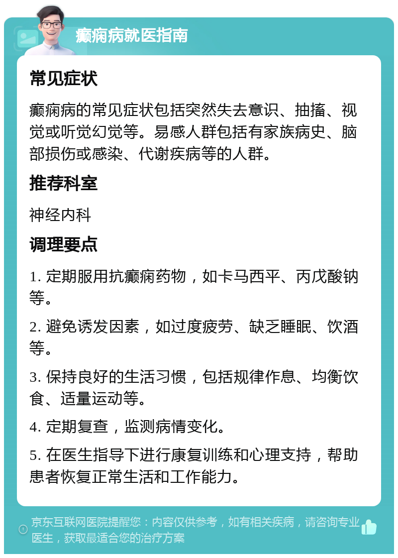 癫痫病就医指南 常见症状 癫痫病的常见症状包括突然失去意识、抽搐、视觉或听觉幻觉等。易感人群包括有家族病史、脑部损伤或感染、代谢疾病等的人群。 推荐科室 神经内科 调理要点 1. 定期服用抗癫痫药物，如卡马西平、丙戊酸钠等。 2. 避免诱发因素，如过度疲劳、缺乏睡眠、饮酒等。 3. 保持良好的生活习惯，包括规律作息、均衡饮食、适量运动等。 4. 定期复查，监测病情变化。 5. 在医生指导下进行康复训练和心理支持，帮助患者恢复正常生活和工作能力。