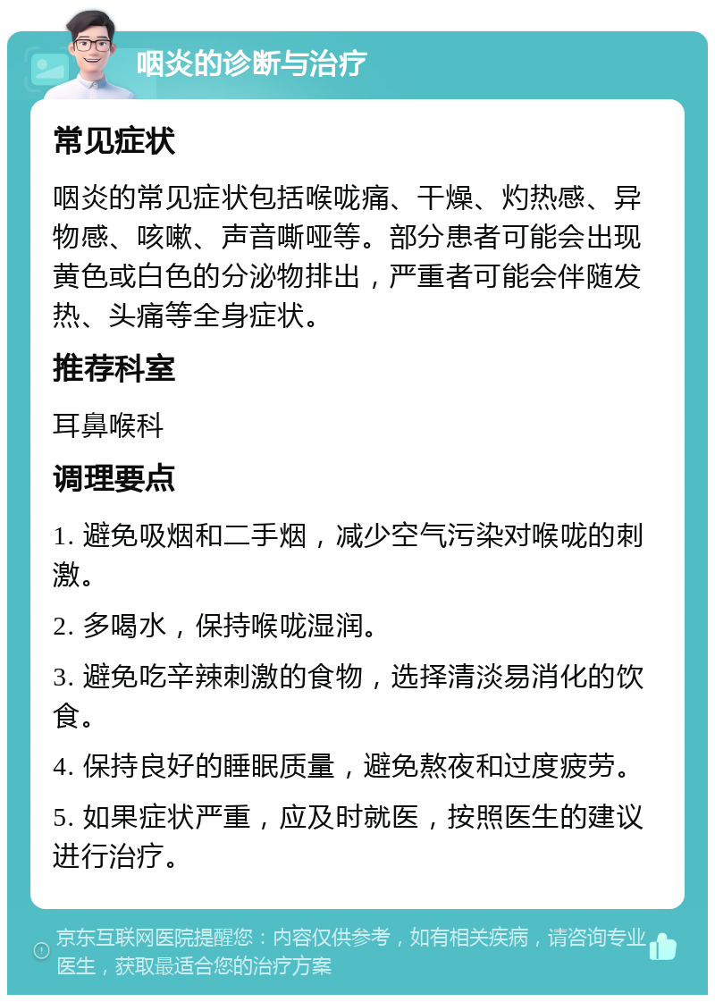 咽炎的诊断与治疗 常见症状 咽炎的常见症状包括喉咙痛、干燥、灼热感、异物感、咳嗽、声音嘶哑等。部分患者可能会出现黄色或白色的分泌物排出，严重者可能会伴随发热、头痛等全身症状。 推荐科室 耳鼻喉科 调理要点 1. 避免吸烟和二手烟，减少空气污染对喉咙的刺激。 2. 多喝水，保持喉咙湿润。 3. 避免吃辛辣刺激的食物，选择清淡易消化的饮食。 4. 保持良好的睡眠质量，避免熬夜和过度疲劳。 5. 如果症状严重，应及时就医，按照医生的建议进行治疗。