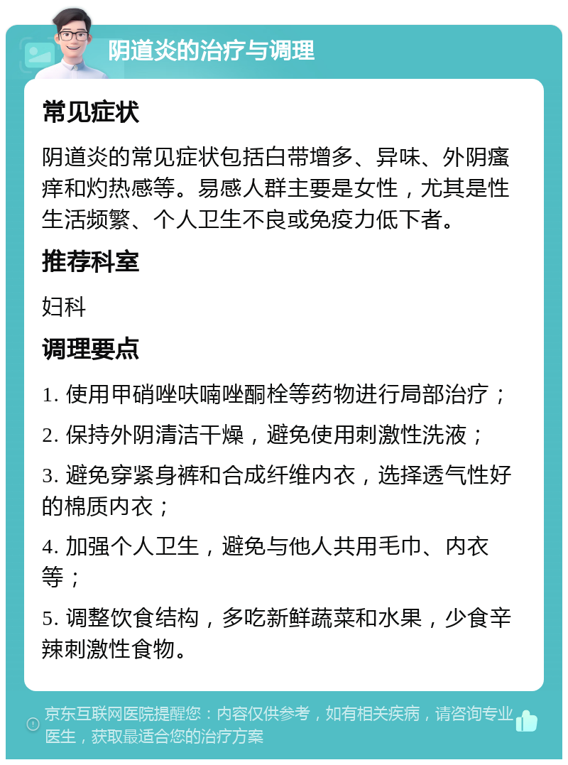 阴道炎的治疗与调理 常见症状 阴道炎的常见症状包括白带增多、异味、外阴瘙痒和灼热感等。易感人群主要是女性，尤其是性生活频繁、个人卫生不良或免疫力低下者。 推荐科室 妇科 调理要点 1. 使用甲硝唑呋喃唑酮栓等药物进行局部治疗； 2. 保持外阴清洁干燥，避免使用刺激性洗液； 3. 避免穿紧身裤和合成纤维内衣，选择透气性好的棉质内衣； 4. 加强个人卫生，避免与他人共用毛巾、内衣等； 5. 调整饮食结构，多吃新鲜蔬菜和水果，少食辛辣刺激性食物。