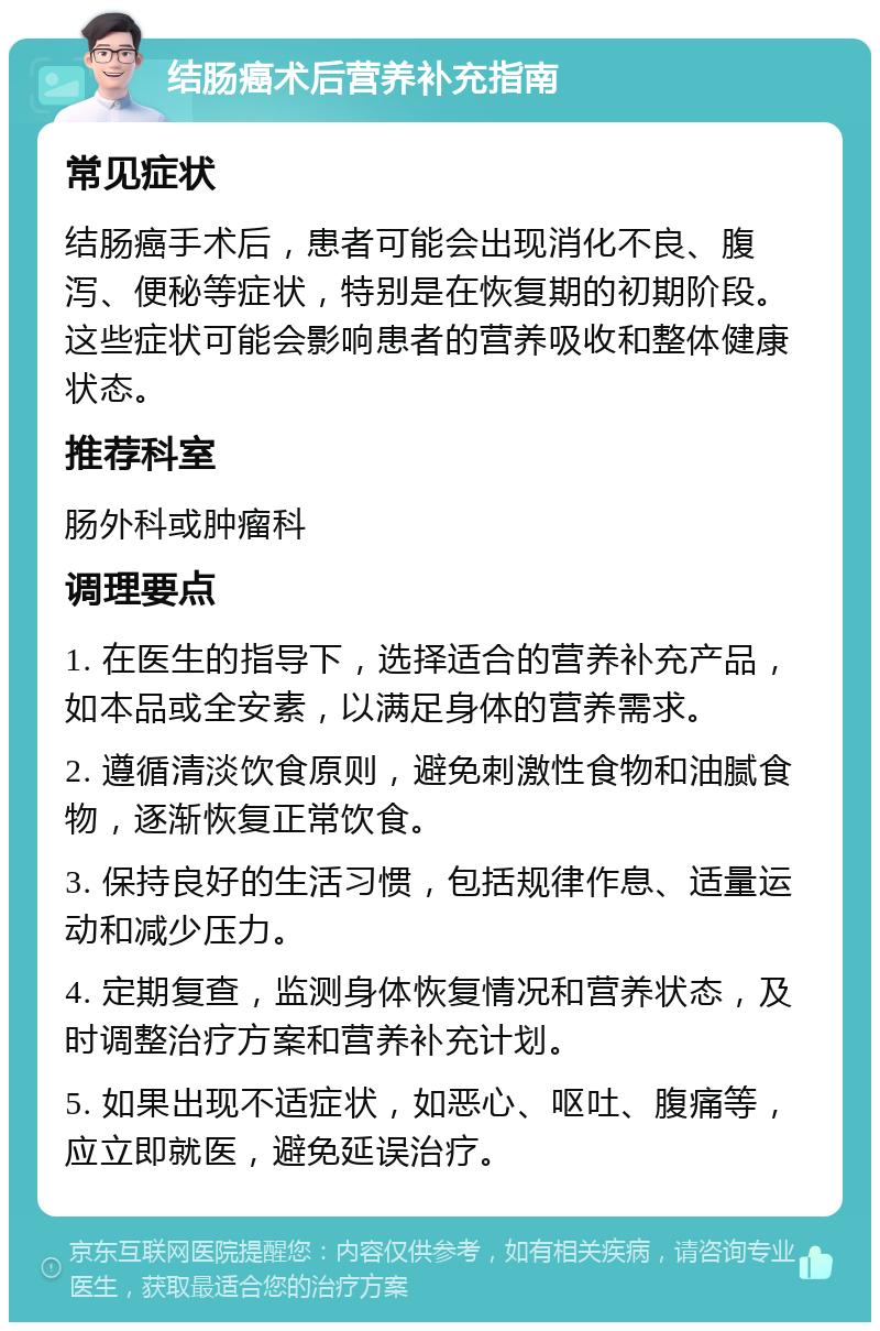 结肠癌术后营养补充指南 常见症状 结肠癌手术后，患者可能会出现消化不良、腹泻、便秘等症状，特别是在恢复期的初期阶段。这些症状可能会影响患者的营养吸收和整体健康状态。 推荐科室 肠外科或肿瘤科 调理要点 1. 在医生的指导下，选择适合的营养补充产品，如本品或全安素，以满足身体的营养需求。 2. 遵循清淡饮食原则，避免刺激性食物和油腻食物，逐渐恢复正常饮食。 3. 保持良好的生活习惯，包括规律作息、适量运动和减少压力。 4. 定期复查，监测身体恢复情况和营养状态，及时调整治疗方案和营养补充计划。 5. 如果出现不适症状，如恶心、呕吐、腹痛等，应立即就医，避免延误治疗。