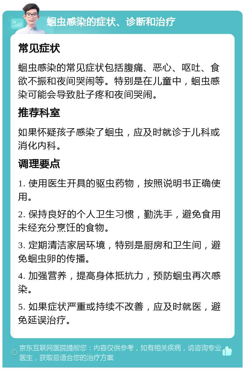 蛔虫感染的症状、诊断和治疗 常见症状 蛔虫感染的常见症状包括腹痛、恶心、呕吐、食欲不振和夜间哭闹等。特别是在儿童中，蛔虫感染可能会导致肚子疼和夜间哭闹。 推荐科室 如果怀疑孩子感染了蛔虫，应及时就诊于儿科或消化内科。 调理要点 1. 使用医生开具的驱虫药物，按照说明书正确使用。 2. 保持良好的个人卫生习惯，勤洗手，避免食用未经充分烹饪的食物。 3. 定期清洁家居环境，特别是厨房和卫生间，避免蛔虫卵的传播。 4. 加强营养，提高身体抵抗力，预防蛔虫再次感染。 5. 如果症状严重或持续不改善，应及时就医，避免延误治疗。