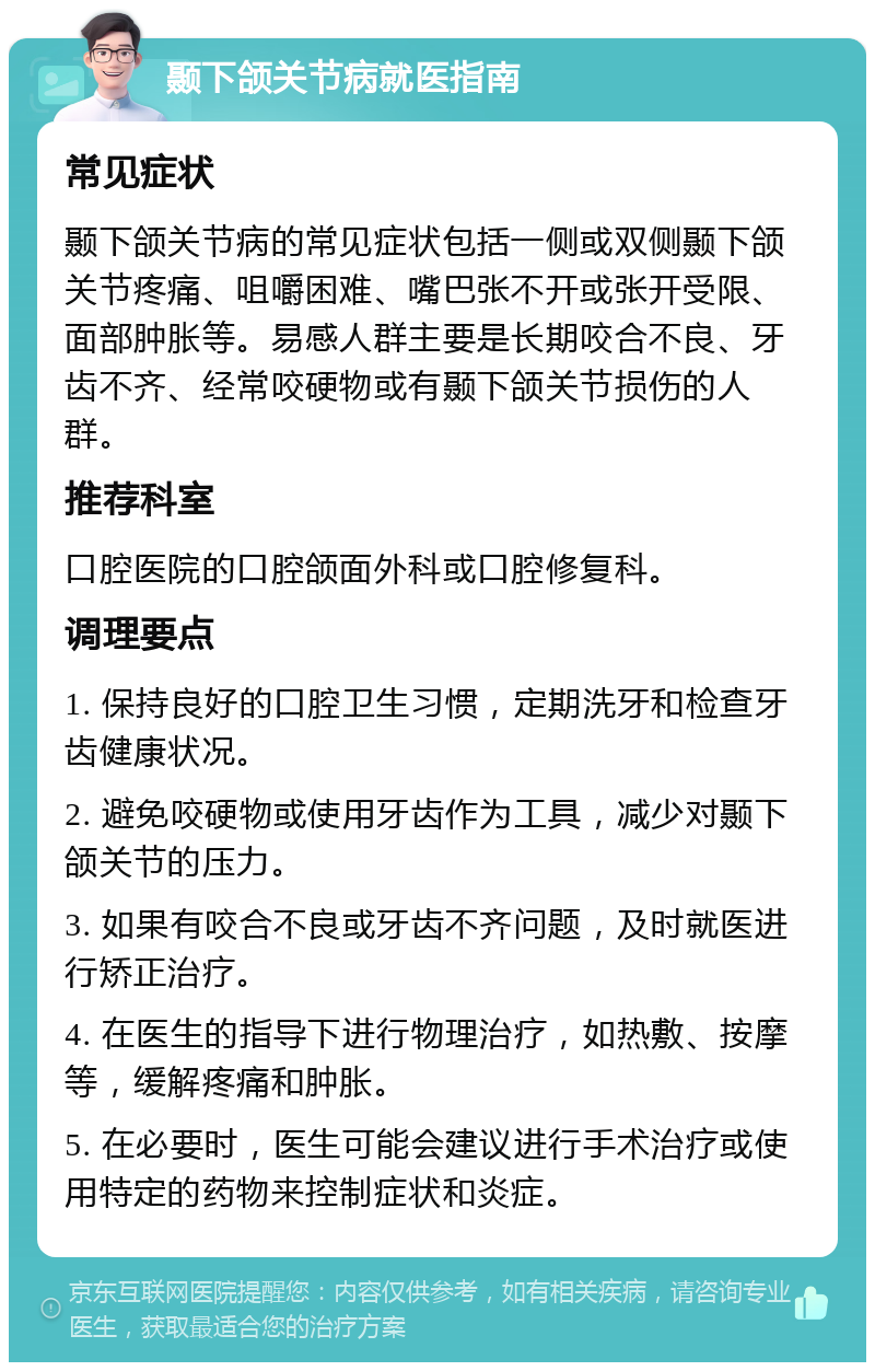 颞下颌关节病就医指南 常见症状 颞下颌关节病的常见症状包括一侧或双侧颞下颌关节疼痛、咀嚼困难、嘴巴张不开或张开受限、面部肿胀等。易感人群主要是长期咬合不良、牙齿不齐、经常咬硬物或有颞下颌关节损伤的人群。 推荐科室 口腔医院的口腔颌面外科或口腔修复科。 调理要点 1. 保持良好的口腔卫生习惯，定期洗牙和检查牙齿健康状况。 2. 避免咬硬物或使用牙齿作为工具，减少对颞下颌关节的压力。 3. 如果有咬合不良或牙齿不齐问题，及时就医进行矫正治疗。 4. 在医生的指导下进行物理治疗，如热敷、按摩等，缓解疼痛和肿胀。 5. 在必要时，医生可能会建议进行手术治疗或使用特定的药物来控制症状和炎症。