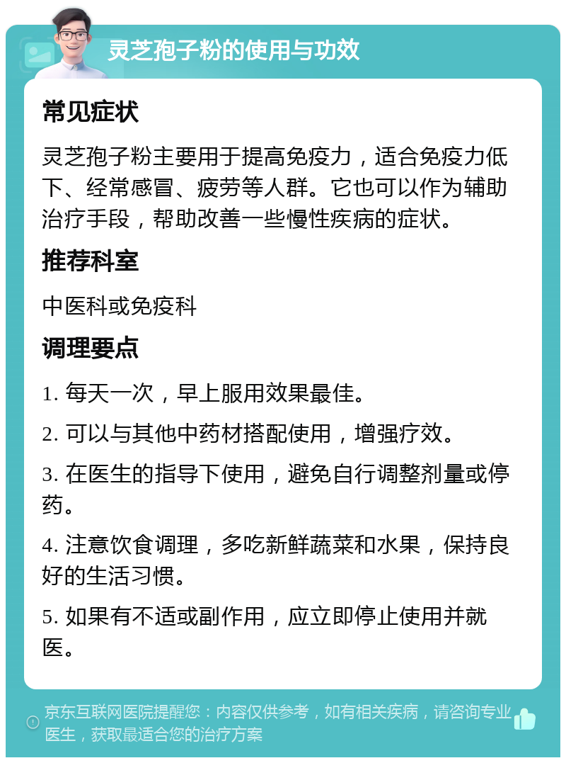 灵芝孢子粉的使用与功效 常见症状 灵芝孢子粉主要用于提高免疫力，适合免疫力低下、经常感冒、疲劳等人群。它也可以作为辅助治疗手段，帮助改善一些慢性疾病的症状。 推荐科室 中医科或免疫科 调理要点 1. 每天一次，早上服用效果最佳。 2. 可以与其他中药材搭配使用，增强疗效。 3. 在医生的指导下使用，避免自行调整剂量或停药。 4. 注意饮食调理，多吃新鲜蔬菜和水果，保持良好的生活习惯。 5. 如果有不适或副作用，应立即停止使用并就医。