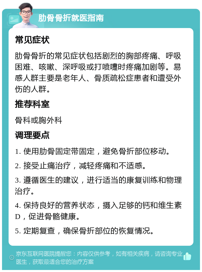 肋骨骨折就医指南 常见症状 肋骨骨折的常见症状包括剧烈的胸部疼痛、呼吸困难、咳嗽、深呼吸或打喷嚏时疼痛加剧等。易感人群主要是老年人、骨质疏松症患者和遭受外伤的人群。 推荐科室 骨科或胸外科 调理要点 1. 使用肋骨固定带固定，避免骨折部位移动。 2. 接受止痛治疗，减轻疼痛和不适感。 3. 遵循医生的建议，进行适当的康复训练和物理治疗。 4. 保持良好的营养状态，摄入足够的钙和维生素D，促进骨骼健康。 5. 定期复查，确保骨折部位的恢复情况。