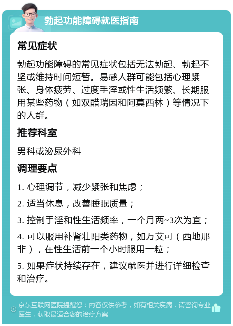 勃起功能障碍就医指南 常见症状 勃起功能障碍的常见症状包括无法勃起、勃起不坚或维持时间短暂。易感人群可能包括心理紧张、身体疲劳、过度手淫或性生活频繁、长期服用某些药物（如双醋瑞因和阿莫西林）等情况下的人群。 推荐科室 男科或泌尿外科 调理要点 1. 心理调节，减少紧张和焦虑； 2. 适当休息，改善睡眠质量； 3. 控制手淫和性生活频率，一个月两~3次为宜； 4. 可以服用补肾壮阳类药物，如万艾可（西地那非），在性生活前一个小时服用一粒； 5. 如果症状持续存在，建议就医并进行详细检查和治疗。