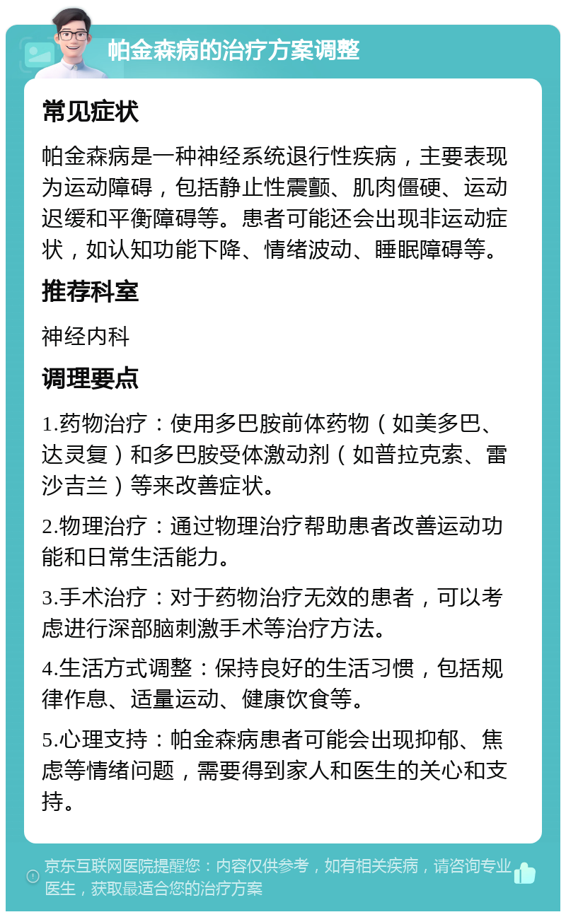 帕金森病的治疗方案调整 常见症状 帕金森病是一种神经系统退行性疾病，主要表现为运动障碍，包括静止性震颤、肌肉僵硬、运动迟缓和平衡障碍等。患者可能还会出现非运动症状，如认知功能下降、情绪波动、睡眠障碍等。 推荐科室 神经内科 调理要点 1.药物治疗：使用多巴胺前体药物（如美多巴、达灵复）和多巴胺受体激动剂（如普拉克索、雷沙吉兰）等来改善症状。 2.物理治疗：通过物理治疗帮助患者改善运动功能和日常生活能力。 3.手术治疗：对于药物治疗无效的患者，可以考虑进行深部脑刺激手术等治疗方法。 4.生活方式调整：保持良好的生活习惯，包括规律作息、适量运动、健康饮食等。 5.心理支持：帕金森病患者可能会出现抑郁、焦虑等情绪问题，需要得到家人和医生的关心和支持。