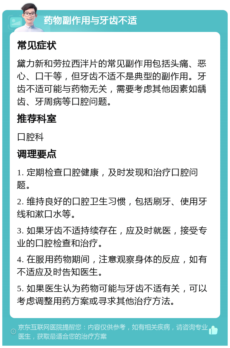 药物副作用与牙齿不适 常见症状 黛力新和劳拉西泮片的常见副作用包括头痛、恶心、口干等，但牙齿不适不是典型的副作用。牙齿不适可能与药物无关，需要考虑其他因素如龋齿、牙周病等口腔问题。 推荐科室 口腔科 调理要点 1. 定期检查口腔健康，及时发现和治疗口腔问题。 2. 维持良好的口腔卫生习惯，包括刷牙、使用牙线和漱口水等。 3. 如果牙齿不适持续存在，应及时就医，接受专业的口腔检查和治疗。 4. 在服用药物期间，注意观察身体的反应，如有不适应及时告知医生。 5. 如果医生认为药物可能与牙齿不适有关，可以考虑调整用药方案或寻求其他治疗方法。