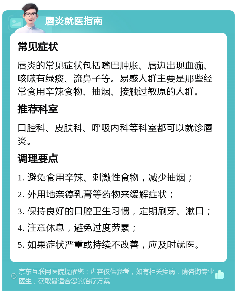 唇炎就医指南 常见症状 唇炎的常见症状包括嘴巴肿胀、唇边出现血痂、咳嗽有绿痰、流鼻子等。易感人群主要是那些经常食用辛辣食物、抽烟、接触过敏原的人群。 推荐科室 口腔科、皮肤科、呼吸内科等科室都可以就诊唇炎。 调理要点 1. 避免食用辛辣、刺激性食物，减少抽烟； 2. 外用地奈德乳膏等药物来缓解症状； 3. 保持良好的口腔卫生习惯，定期刷牙、漱口； 4. 注意休息，避免过度劳累； 5. 如果症状严重或持续不改善，应及时就医。