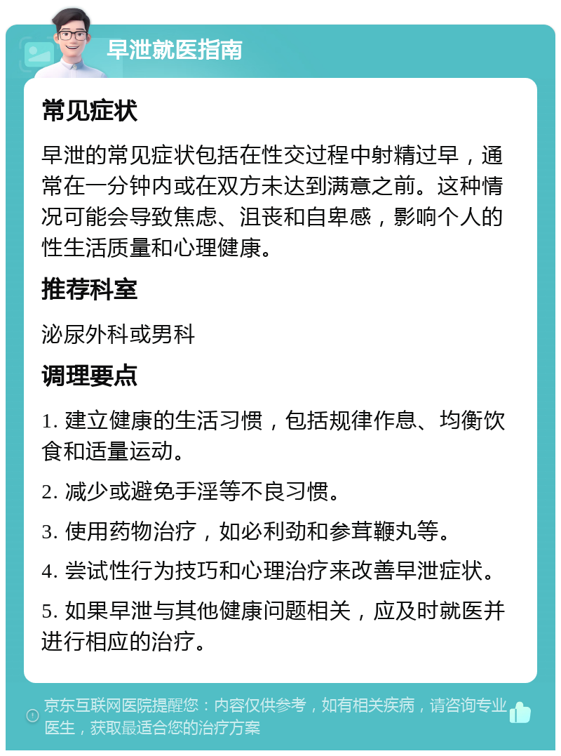 早泄就医指南 常见症状 早泄的常见症状包括在性交过程中射精过早，通常在一分钟内或在双方未达到满意之前。这种情况可能会导致焦虑、沮丧和自卑感，影响个人的性生活质量和心理健康。 推荐科室 泌尿外科或男科 调理要点 1. 建立健康的生活习惯，包括规律作息、均衡饮食和适量运动。 2. 减少或避免手淫等不良习惯。 3. 使用药物治疗，如必利劲和参茸鞭丸等。 4. 尝试性行为技巧和心理治疗来改善早泄症状。 5. 如果早泄与其他健康问题相关，应及时就医并进行相应的治疗。