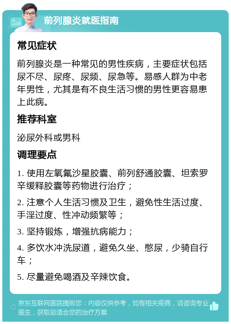 前列腺炎就医指南 常见症状 前列腺炎是一种常见的男性疾病，主要症状包括尿不尽、尿疼、尿频、尿急等。易感人群为中老年男性，尤其是有不良生活习惯的男性更容易患上此病。 推荐科室 泌尿外科或男科 调理要点 1. 使用左氧氟沙星胶囊、前列舒通胶囊、坦索罗辛缓释胶囊等药物进行治疗； 2. 注意个人生活习惯及卫生，避免性生活过度、手淫过度、性冲动频繁等； 3. 坚持锻炼，增强抗病能力； 4. 多饮水冲洗尿道，避免久坐、憋尿，少骑自行车； 5. 尽量避免喝酒及辛辣饮食。