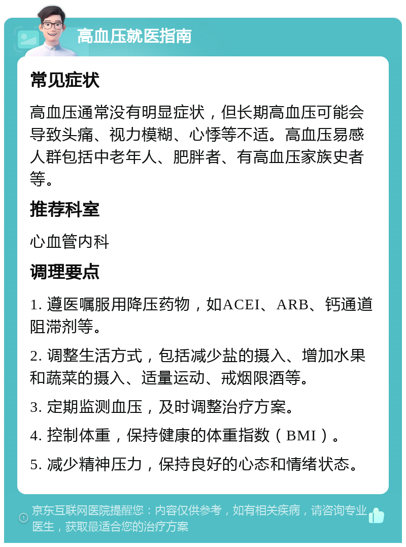 高血压就医指南 常见症状 高血压通常没有明显症状，但长期高血压可能会导致头痛、视力模糊、心悸等不适。高血压易感人群包括中老年人、肥胖者、有高血压家族史者等。 推荐科室 心血管内科 调理要点 1. 遵医嘱服用降压药物，如ACEI、ARB、钙通道阻滞剂等。 2. 调整生活方式，包括减少盐的摄入、增加水果和蔬菜的摄入、适量运动、戒烟限酒等。 3. 定期监测血压，及时调整治疗方案。 4. 控制体重，保持健康的体重指数（BMI）。 5. 减少精神压力，保持良好的心态和情绪状态。