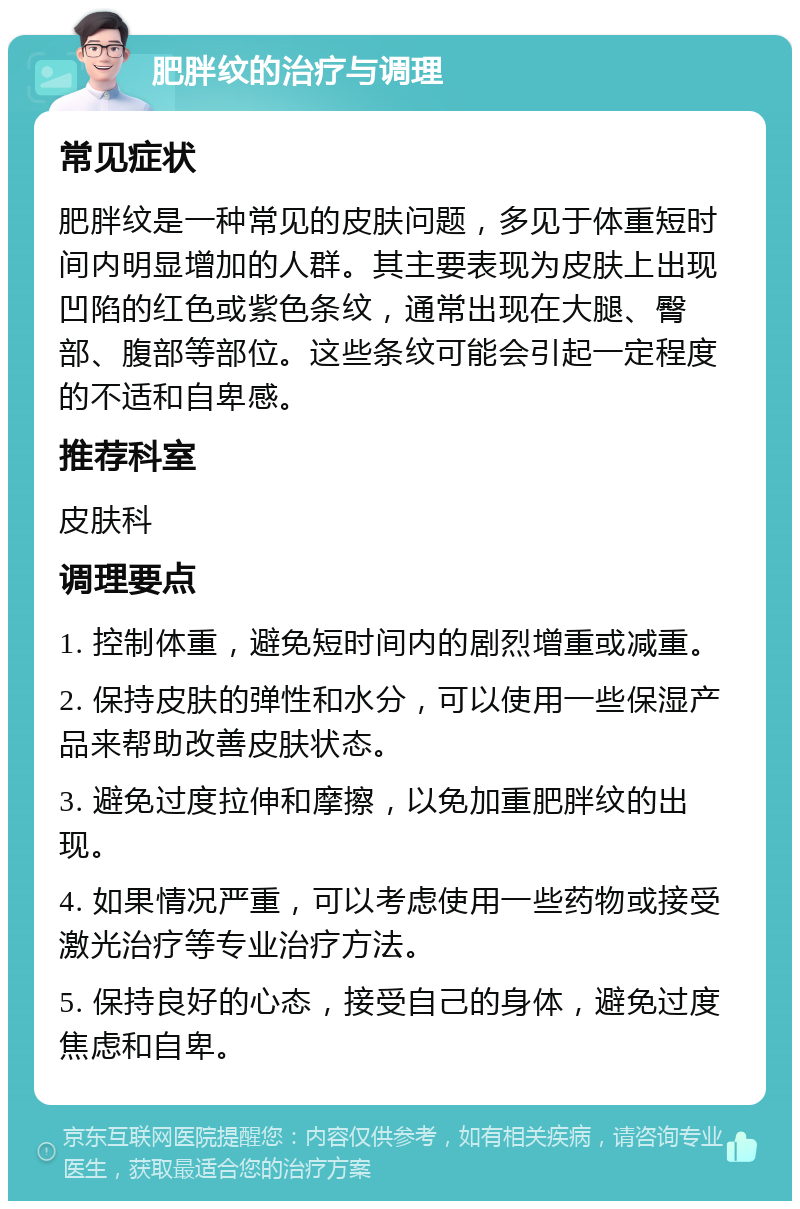 肥胖纹的治疗与调理 常见症状 肥胖纹是一种常见的皮肤问题，多见于体重短时间内明显增加的人群。其主要表现为皮肤上出现凹陷的红色或紫色条纹，通常出现在大腿、臀部、腹部等部位。这些条纹可能会引起一定程度的不适和自卑感。 推荐科室 皮肤科 调理要点 1. 控制体重，避免短时间内的剧烈增重或减重。 2. 保持皮肤的弹性和水分，可以使用一些保湿产品来帮助改善皮肤状态。 3. 避免过度拉伸和摩擦，以免加重肥胖纹的出现。 4. 如果情况严重，可以考虑使用一些药物或接受激光治疗等专业治疗方法。 5. 保持良好的心态，接受自己的身体，避免过度焦虑和自卑。