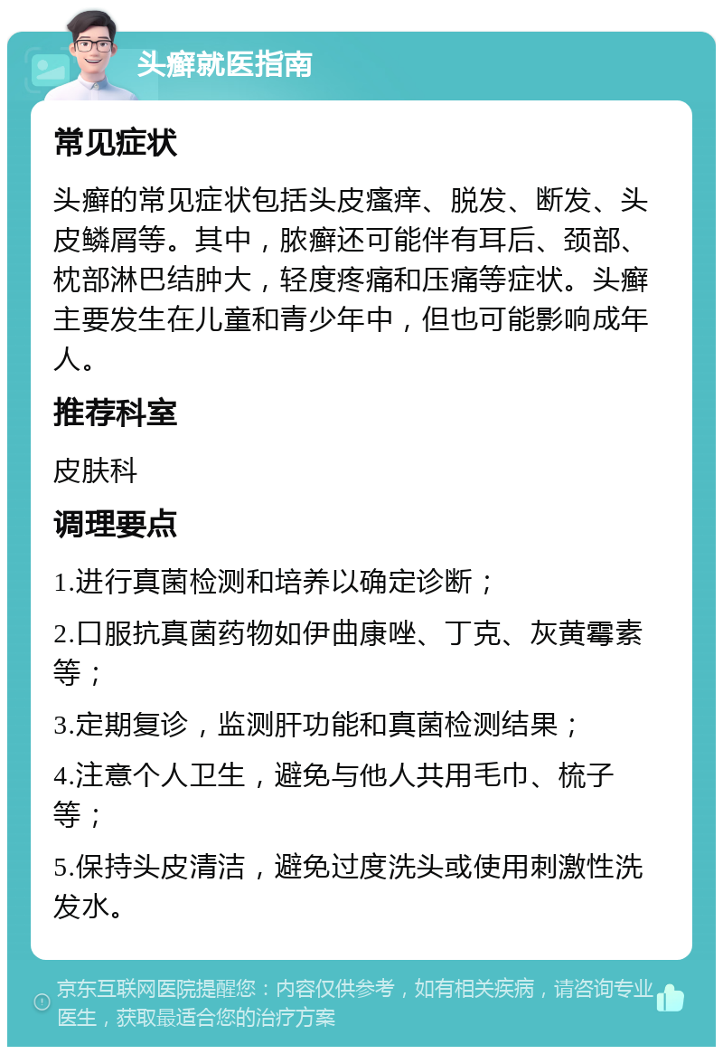 头癣就医指南 常见症状 头癣的常见症状包括头皮瘙痒、脱发、断发、头皮鳞屑等。其中，脓癣还可能伴有耳后、颈部、枕部淋巴结肿大，轻度疼痛和压痛等症状。头癣主要发生在儿童和青少年中，但也可能影响成年人。 推荐科室 皮肤科 调理要点 1.进行真菌检测和培养以确定诊断； 2.口服抗真菌药物如伊曲康唑、丁克、灰黄霉素等； 3.定期复诊，监测肝功能和真菌检测结果； 4.注意个人卫生，避免与他人共用毛巾、梳子等； 5.保持头皮清洁，避免过度洗头或使用刺激性洗发水。