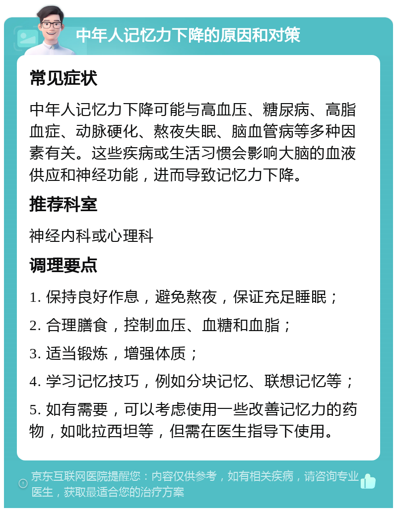 中年人记忆力下降的原因和对策 常见症状 中年人记忆力下降可能与高血压、糖尿病、高脂血症、动脉硬化、熬夜失眠、脑血管病等多种因素有关。这些疾病或生活习惯会影响大脑的血液供应和神经功能，进而导致记忆力下降。 推荐科室 神经内科或心理科 调理要点 1. 保持良好作息，避免熬夜，保证充足睡眠； 2. 合理膳食，控制血压、血糖和血脂； 3. 适当锻炼，增强体质； 4. 学习记忆技巧，例如分块记忆、联想记忆等； 5. 如有需要，可以考虑使用一些改善记忆力的药物，如吡拉西坦等，但需在医生指导下使用。