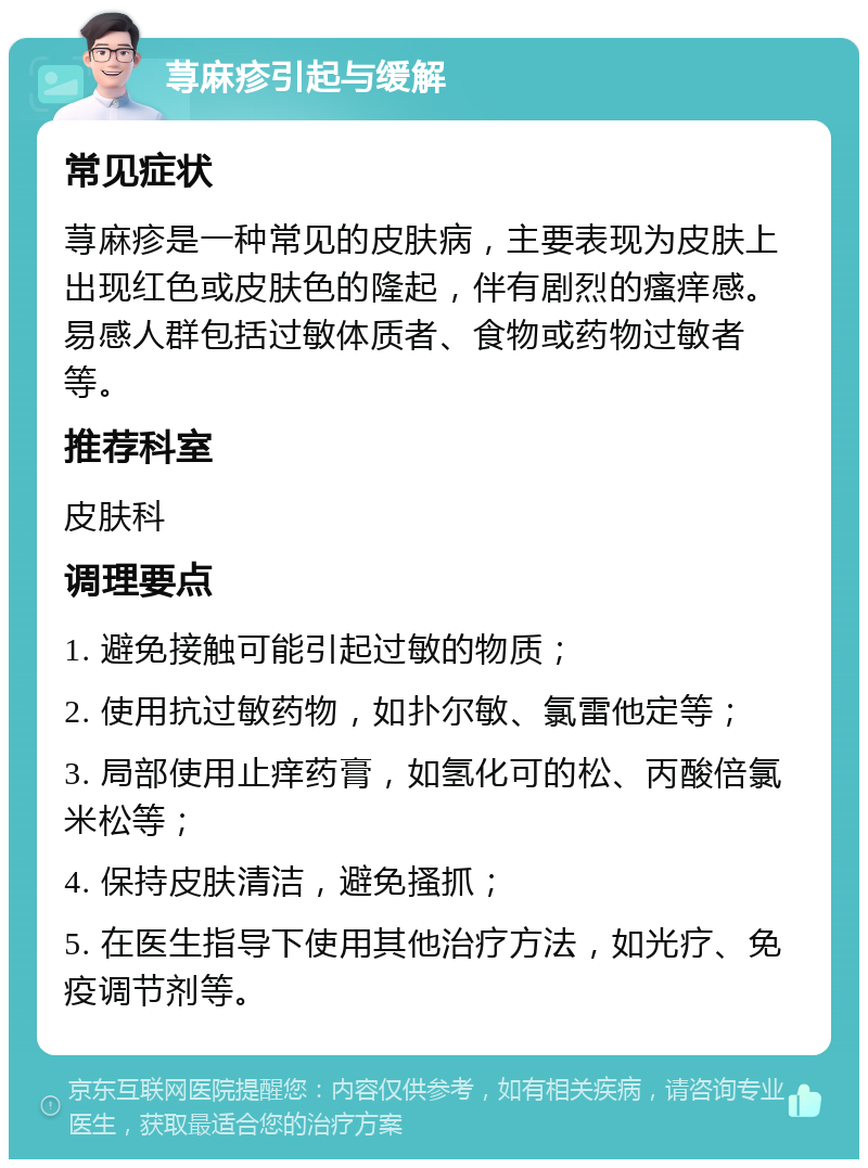 荨麻疹引起与缓解 常见症状 荨麻疹是一种常见的皮肤病，主要表现为皮肤上出现红色或皮肤色的隆起，伴有剧烈的瘙痒感。易感人群包括过敏体质者、食物或药物过敏者等。 推荐科室 皮肤科 调理要点 1. 避免接触可能引起过敏的物质； 2. 使用抗过敏药物，如扑尔敏、氯雷他定等； 3. 局部使用止痒药膏，如氢化可的松、丙酸倍氯米松等； 4. 保持皮肤清洁，避免搔抓； 5. 在医生指导下使用其他治疗方法，如光疗、免疫调节剂等。