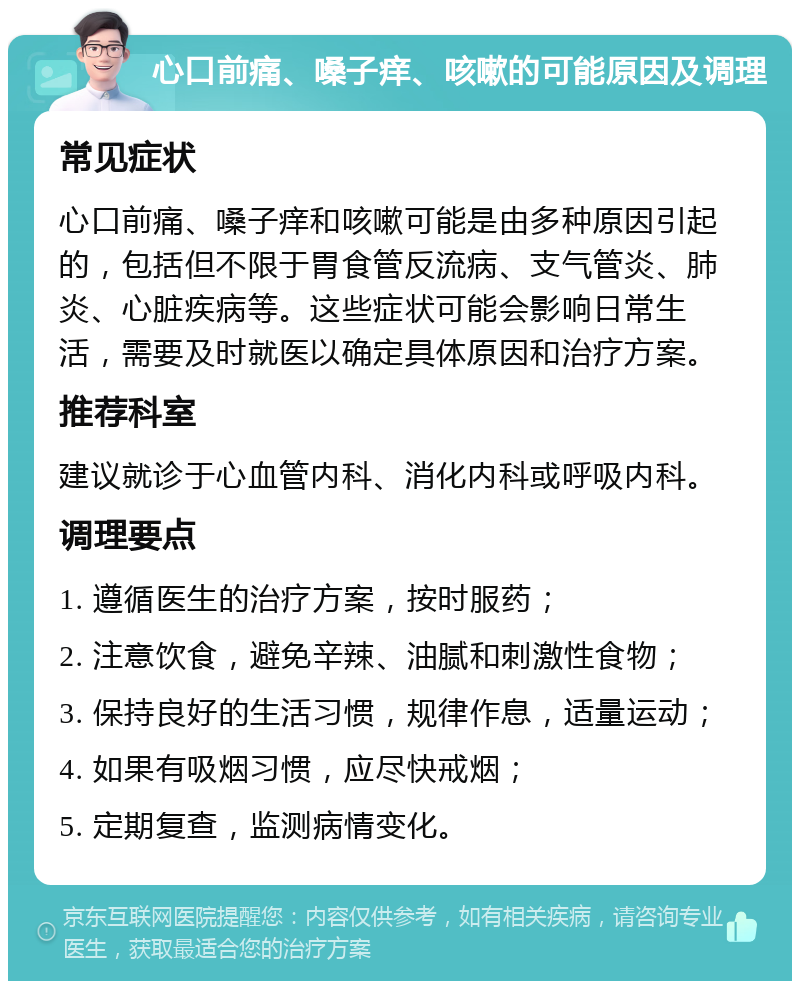 心口前痛、嗓子痒、咳嗽的可能原因及调理 常见症状 心口前痛、嗓子痒和咳嗽可能是由多种原因引起的，包括但不限于胃食管反流病、支气管炎、肺炎、心脏疾病等。这些症状可能会影响日常生活，需要及时就医以确定具体原因和治疗方案。 推荐科室 建议就诊于心血管内科、消化内科或呼吸内科。 调理要点 1. 遵循医生的治疗方案，按时服药； 2. 注意饮食，避免辛辣、油腻和刺激性食物； 3. 保持良好的生活习惯，规律作息，适量运动； 4. 如果有吸烟习惯，应尽快戒烟； 5. 定期复查，监测病情变化。