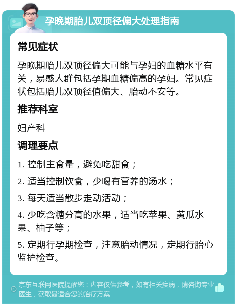 孕晚期胎儿双顶径偏大处理指南 常见症状 孕晚期胎儿双顶径偏大可能与孕妇的血糖水平有关，易感人群包括孕期血糖偏高的孕妇。常见症状包括胎儿双顶径值偏大、胎动不安等。 推荐科室 妇产科 调理要点 1. 控制主食量，避免吃甜食； 2. 适当控制饮食，少喝有营养的汤水； 3. 每天适当散步走动活动； 4. 少吃含糖分高的水果，适当吃苹果、黄瓜水果、柚子等； 5. 定期行孕期检查，注意胎动情况，定期行胎心监护检查。