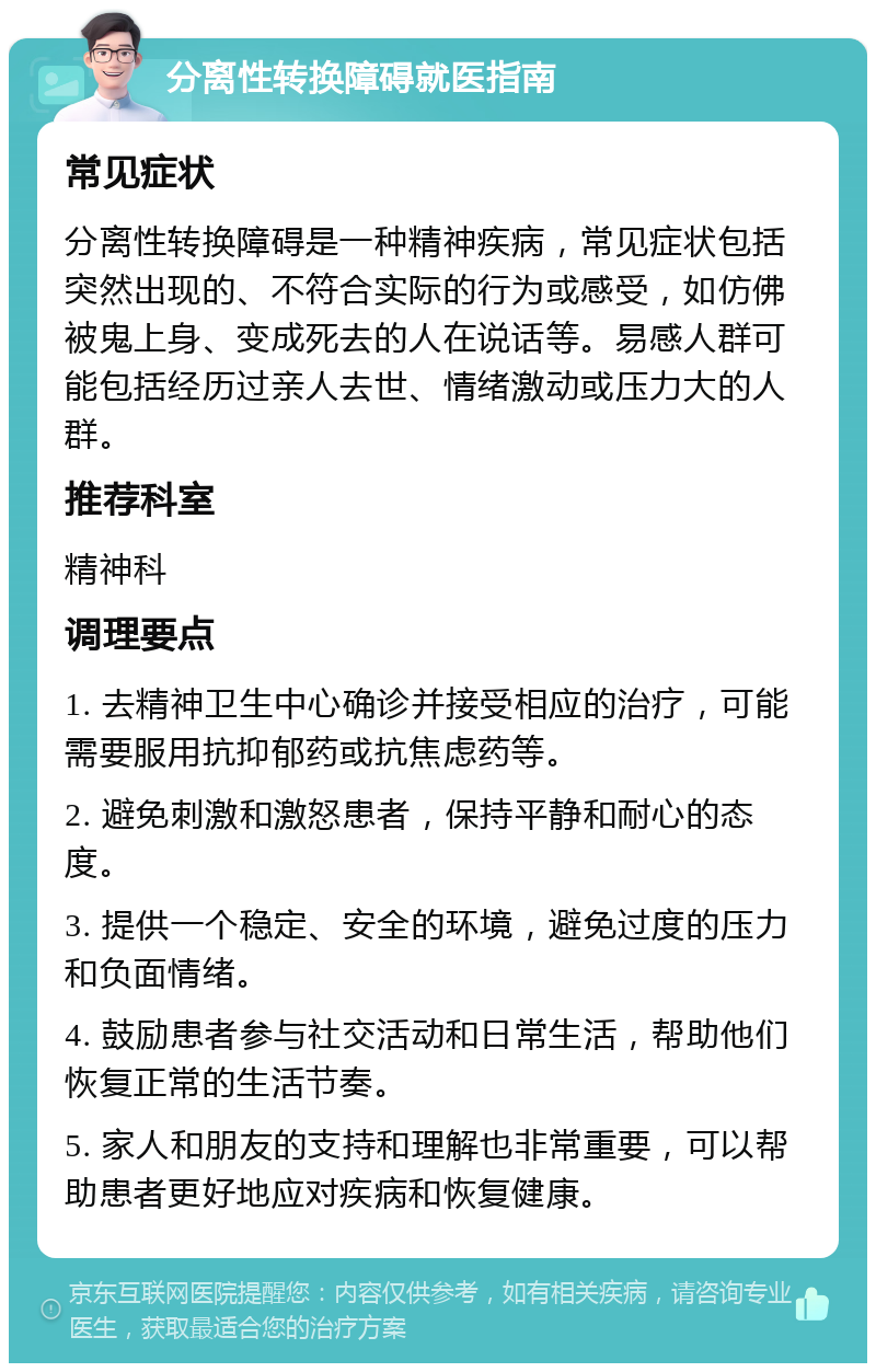 分离性转换障碍就医指南 常见症状 分离性转换障碍是一种精神疾病，常见症状包括突然出现的、不符合实际的行为或感受，如仿佛被鬼上身、变成死去的人在说话等。易感人群可能包括经历过亲人去世、情绪激动或压力大的人群。 推荐科室 精神科 调理要点 1. 去精神卫生中心确诊并接受相应的治疗，可能需要服用抗抑郁药或抗焦虑药等。 2. 避免刺激和激怒患者，保持平静和耐心的态度。 3. 提供一个稳定、安全的环境，避免过度的压力和负面情绪。 4. 鼓励患者参与社交活动和日常生活，帮助他们恢复正常的生活节奏。 5. 家人和朋友的支持和理解也非常重要，可以帮助患者更好地应对疾病和恢复健康。