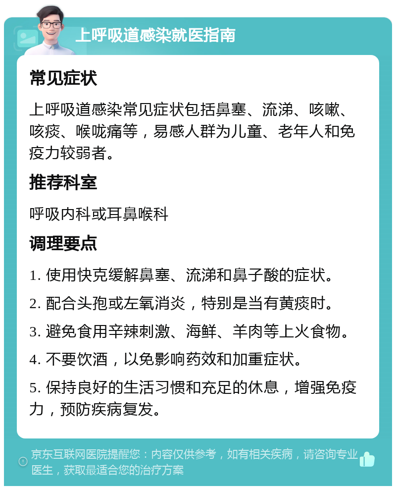 上呼吸道感染就医指南 常见症状 上呼吸道感染常见症状包括鼻塞、流涕、咳嗽、咳痰、喉咙痛等，易感人群为儿童、老年人和免疫力较弱者。 推荐科室 呼吸内科或耳鼻喉科 调理要点 1. 使用快克缓解鼻塞、流涕和鼻子酸的症状。 2. 配合头孢或左氧消炎，特别是当有黄痰时。 3. 避免食用辛辣刺激、海鲜、羊肉等上火食物。 4. 不要饮酒，以免影响药效和加重症状。 5. 保持良好的生活习惯和充足的休息，增强免疫力，预防疾病复发。