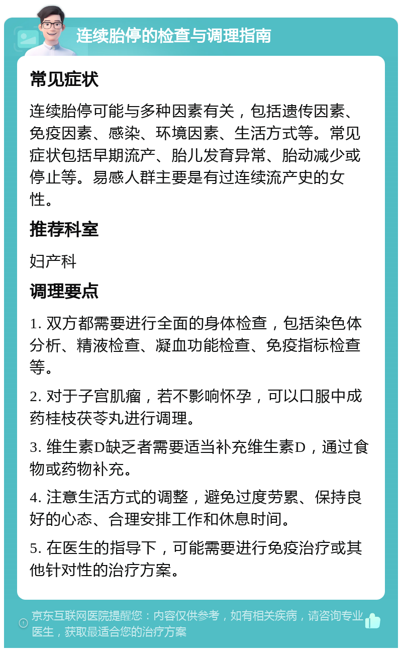 连续胎停的检查与调理指南 常见症状 连续胎停可能与多种因素有关，包括遗传因素、免疫因素、感染、环境因素、生活方式等。常见症状包括早期流产、胎儿发育异常、胎动减少或停止等。易感人群主要是有过连续流产史的女性。 推荐科室 妇产科 调理要点 1. 双方都需要进行全面的身体检查，包括染色体分析、精液检查、凝血功能检查、免疫指标检查等。 2. 对于子宫肌瘤，若不影响怀孕，可以口服中成药桂枝茯苓丸进行调理。 3. 维生素D缺乏者需要适当补充维生素D，通过食物或药物补充。 4. 注意生活方式的调整，避免过度劳累、保持良好的心态、合理安排工作和休息时间。 5. 在医生的指导下，可能需要进行免疫治疗或其他针对性的治疗方案。