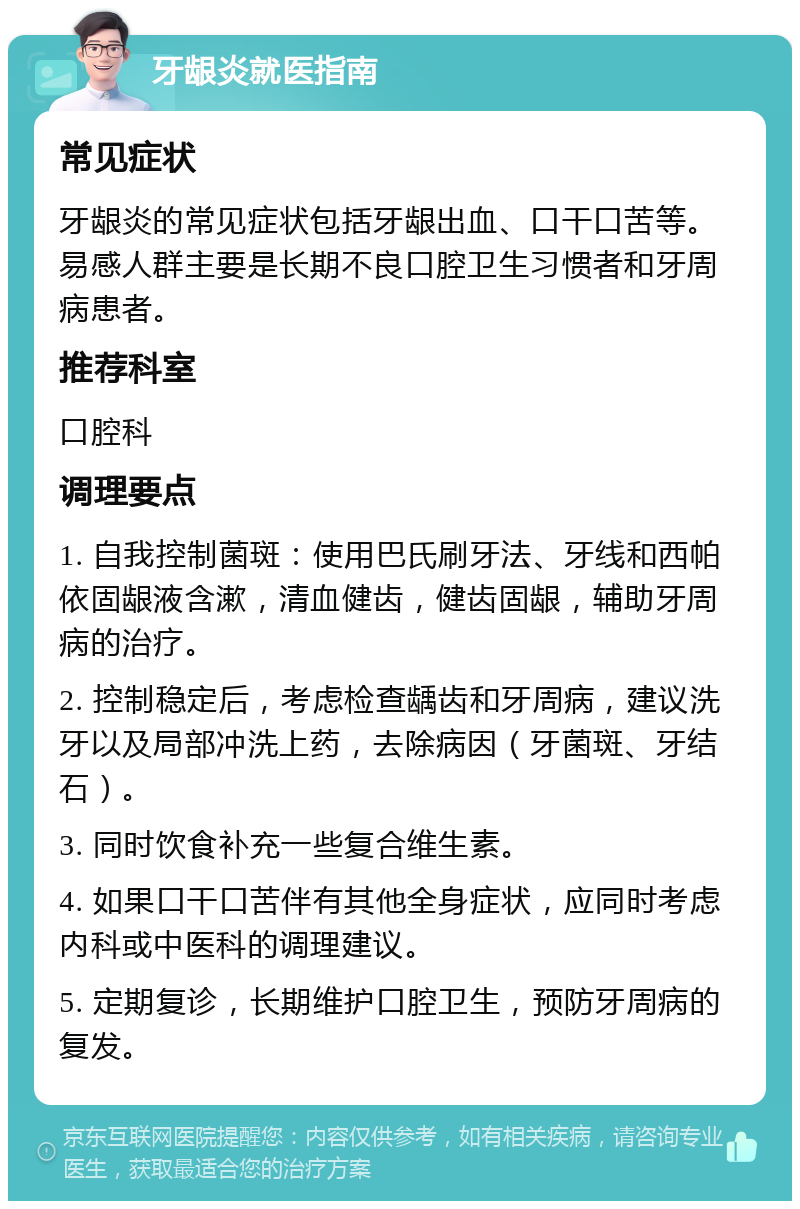 牙龈炎就医指南 常见症状 牙龈炎的常见症状包括牙龈出血、口干口苦等。易感人群主要是长期不良口腔卫生习惯者和牙周病患者。 推荐科室 口腔科 调理要点 1. 自我控制菌斑：使用巴氏刷牙法、牙线和西帕依固龈液含漱，清血健齿，健齿固龈，辅助牙周病的治疗。 2. 控制稳定后，考虑检查龋齿和牙周病，建议洗牙以及局部冲洗上药，去除病因（牙菌斑、牙结石）。 3. 同时饮食补充一些复合维生素。 4. 如果口干口苦伴有其他全身症状，应同时考虑内科或中医科的调理建议。 5. 定期复诊，长期维护口腔卫生，预防牙周病的复发。