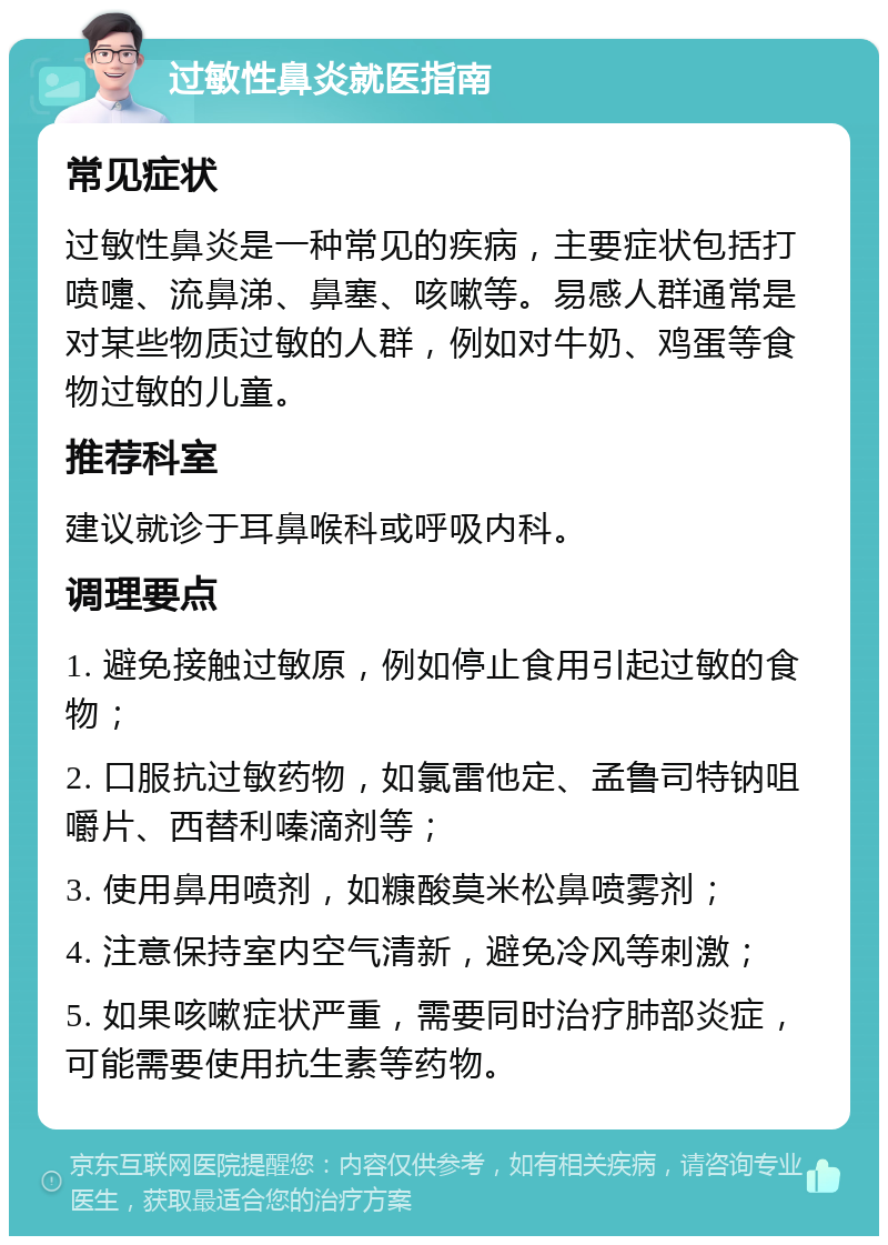 过敏性鼻炎就医指南 常见症状 过敏性鼻炎是一种常见的疾病，主要症状包括打喷嚏、流鼻涕、鼻塞、咳嗽等。易感人群通常是对某些物质过敏的人群，例如对牛奶、鸡蛋等食物过敏的儿童。 推荐科室 建议就诊于耳鼻喉科或呼吸内科。 调理要点 1. 避免接触过敏原，例如停止食用引起过敏的食物； 2. 口服抗过敏药物，如氯雷他定、孟鲁司特钠咀嚼片、西替利嗪滴剂等； 3. 使用鼻用喷剂，如糠酸莫米松鼻喷雾剂； 4. 注意保持室内空气清新，避免冷风等刺激； 5. 如果咳嗽症状严重，需要同时治疗肺部炎症，可能需要使用抗生素等药物。