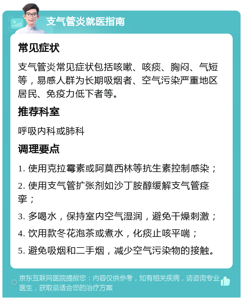 支气管炎就医指南 常见症状 支气管炎常见症状包括咳嗽、咳痰、胸闷、气短等，易感人群为长期吸烟者、空气污染严重地区居民、免疫力低下者等。 推荐科室 呼吸内科或肺科 调理要点 1. 使用克拉霉素或阿莫西林等抗生素控制感染； 2. 使用支气管扩张剂如沙丁胺醇缓解支气管痉挛； 3. 多喝水，保持室内空气湿润，避免干燥刺激； 4. 饮用款冬花泡茶或煮水，化痰止咳平喘； 5. 避免吸烟和二手烟，减少空气污染物的接触。