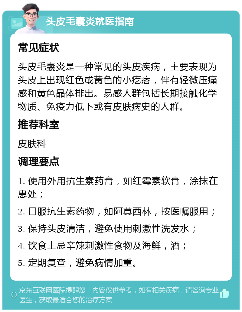 头皮毛囊炎就医指南 常见症状 头皮毛囊炎是一种常见的头皮疾病，主要表现为头皮上出现红色或黄色的小疙瘩，伴有轻微压痛感和黄色晶体排出。易感人群包括长期接触化学物质、免疫力低下或有皮肤病史的人群。 推荐科室 皮肤科 调理要点 1. 使用外用抗生素药膏，如红霉素软膏，涂抹在患处； 2. 口服抗生素药物，如阿莫西林，按医嘱服用； 3. 保持头皮清洁，避免使用刺激性洗发水； 4. 饮食上忌辛辣刺激性食物及海鲜，酒； 5. 定期复查，避免病情加重。