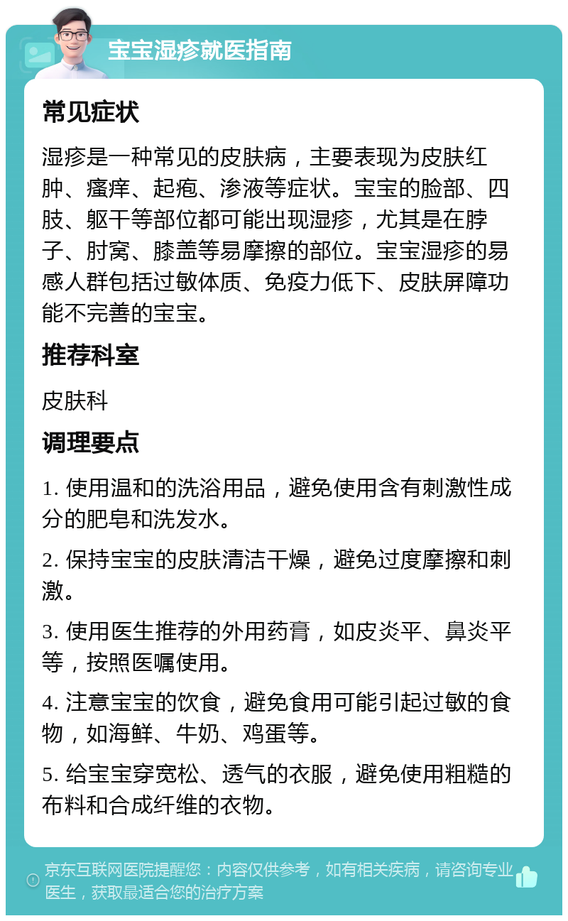 宝宝湿疹就医指南 常见症状 湿疹是一种常见的皮肤病，主要表现为皮肤红肿、瘙痒、起疱、渗液等症状。宝宝的脸部、四肢、躯干等部位都可能出现湿疹，尤其是在脖子、肘窝、膝盖等易摩擦的部位。宝宝湿疹的易感人群包括过敏体质、免疫力低下、皮肤屏障功能不完善的宝宝。 推荐科室 皮肤科 调理要点 1. 使用温和的洗浴用品，避免使用含有刺激性成分的肥皂和洗发水。 2. 保持宝宝的皮肤清洁干燥，避免过度摩擦和刺激。 3. 使用医生推荐的外用药膏，如皮炎平、鼻炎平等，按照医嘱使用。 4. 注意宝宝的饮食，避免食用可能引起过敏的食物，如海鲜、牛奶、鸡蛋等。 5. 给宝宝穿宽松、透气的衣服，避免使用粗糙的布料和合成纤维的衣物。