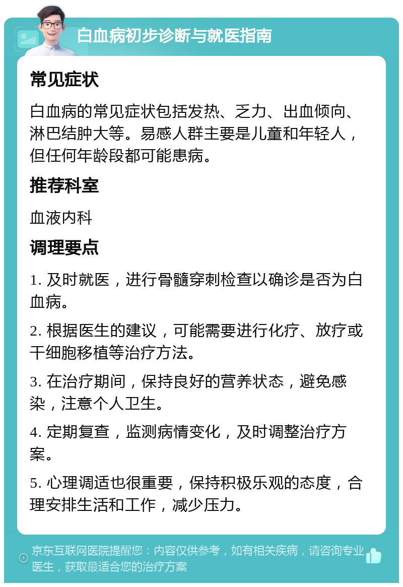 白血病初步诊断与就医指南 常见症状 白血病的常见症状包括发热、乏力、出血倾向、淋巴结肿大等。易感人群主要是儿童和年轻人，但任何年龄段都可能患病。 推荐科室 血液内科 调理要点 1. 及时就医，进行骨髓穿刺检查以确诊是否为白血病。 2. 根据医生的建议，可能需要进行化疗、放疗或干细胞移植等治疗方法。 3. 在治疗期间，保持良好的营养状态，避免感染，注意个人卫生。 4. 定期复查，监测病情变化，及时调整治疗方案。 5. 心理调适也很重要，保持积极乐观的态度，合理安排生活和工作，减少压力。