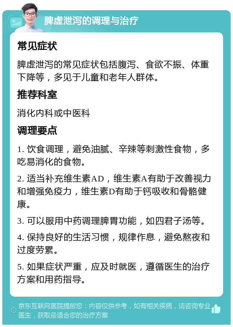 脾虚泄泻的调理与治疗 常见症状 脾虚泄泻的常见症状包括腹泻、食欲不振、体重下降等，多见于儿童和老年人群体。 推荐科室 消化内科或中医科 调理要点 1. 饮食调理，避免油腻、辛辣等刺激性食物，多吃易消化的食物。 2. 适当补充维生素AD，维生素A有助于改善视力和增强免疫力，维生素D有助于钙吸收和骨骼健康。 3. 可以服用中药调理脾胃功能，如四君子汤等。 4. 保持良好的生活习惯，规律作息，避免熬夜和过度劳累。 5. 如果症状严重，应及时就医，遵循医生的治疗方案和用药指导。