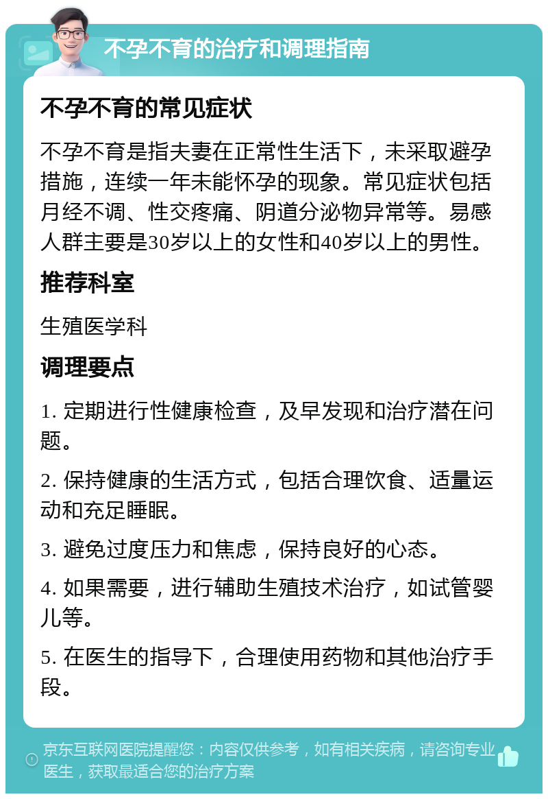 不孕不育的治疗和调理指南 不孕不育的常见症状 不孕不育是指夫妻在正常性生活下，未采取避孕措施，连续一年未能怀孕的现象。常见症状包括月经不调、性交疼痛、阴道分泌物异常等。易感人群主要是30岁以上的女性和40岁以上的男性。 推荐科室 生殖医学科 调理要点 1. 定期进行性健康检查，及早发现和治疗潜在问题。 2. 保持健康的生活方式，包括合理饮食、适量运动和充足睡眠。 3. 避免过度压力和焦虑，保持良好的心态。 4. 如果需要，进行辅助生殖技术治疗，如试管婴儿等。 5. 在医生的指导下，合理使用药物和其他治疗手段。