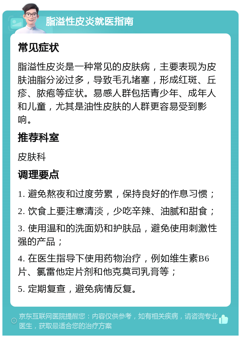 脂溢性皮炎就医指南 常见症状 脂溢性皮炎是一种常见的皮肤病，主要表现为皮肤油脂分泌过多，导致毛孔堵塞，形成红斑、丘疹、脓疱等症状。易感人群包括青少年、成年人和儿童，尤其是油性皮肤的人群更容易受到影响。 推荐科室 皮肤科 调理要点 1. 避免熬夜和过度劳累，保持良好的作息习惯； 2. 饮食上要注意清淡，少吃辛辣、油腻和甜食； 3. 使用温和的洗面奶和护肤品，避免使用刺激性强的产品； 4. 在医生指导下使用药物治疗，例如维生素B6片、氯雷他定片剂和他克莫司乳膏等； 5. 定期复查，避免病情反复。