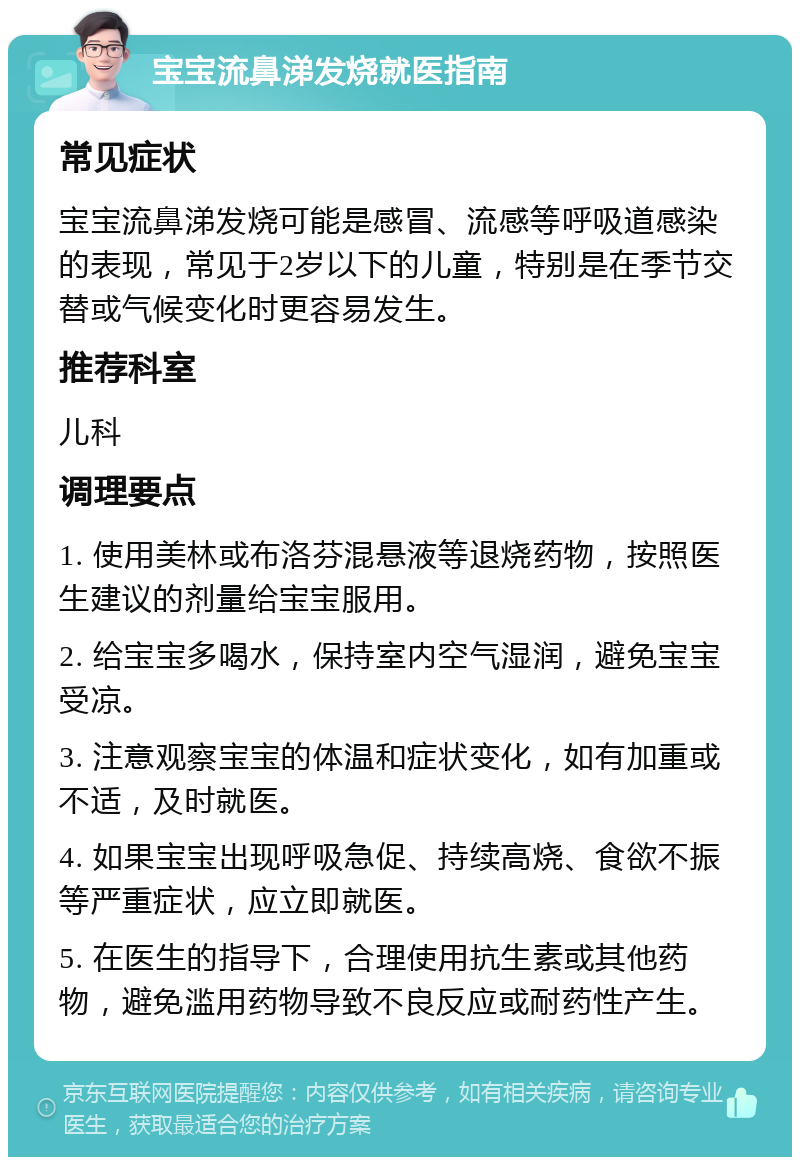 宝宝流鼻涕发烧就医指南 常见症状 宝宝流鼻涕发烧可能是感冒、流感等呼吸道感染的表现，常见于2岁以下的儿童，特别是在季节交替或气候变化时更容易发生。 推荐科室 儿科 调理要点 1. 使用美林或布洛芬混悬液等退烧药物，按照医生建议的剂量给宝宝服用。 2. 给宝宝多喝水，保持室内空气湿润，避免宝宝受凉。 3. 注意观察宝宝的体温和症状变化，如有加重或不适，及时就医。 4. 如果宝宝出现呼吸急促、持续高烧、食欲不振等严重症状，应立即就医。 5. 在医生的指导下，合理使用抗生素或其他药物，避免滥用药物导致不良反应或耐药性产生。