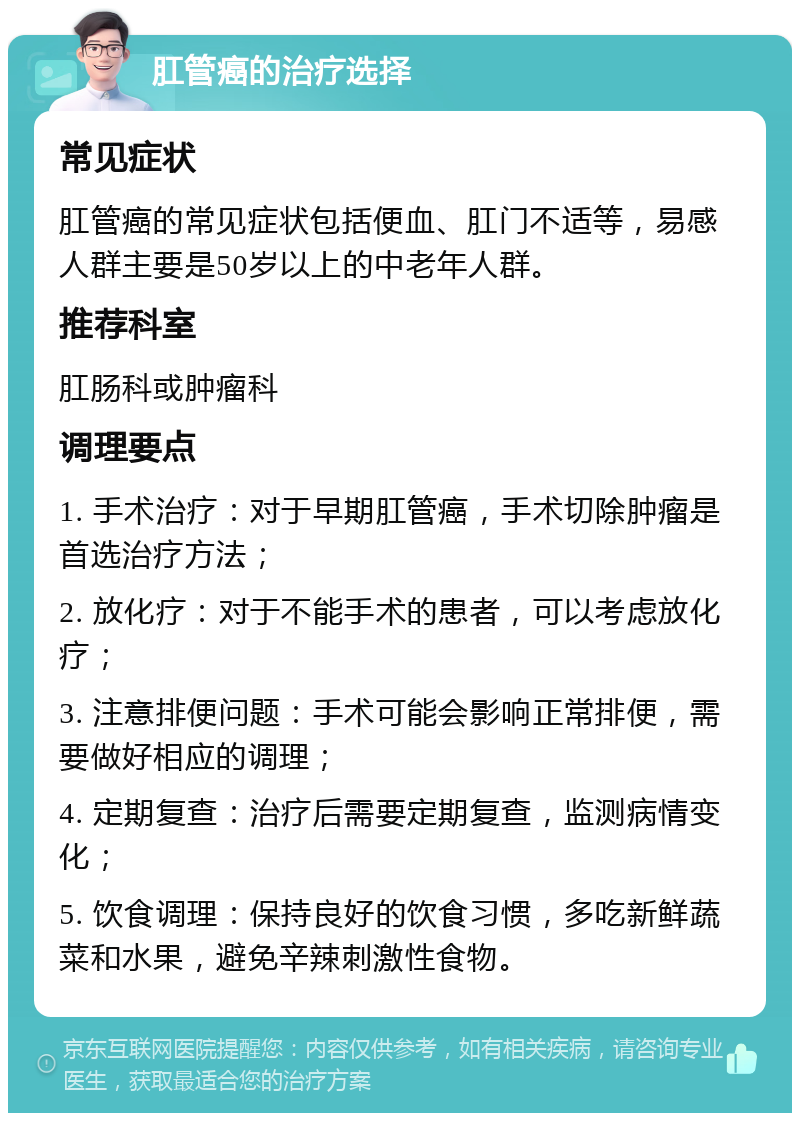 肛管癌的治疗选择 常见症状 肛管癌的常见症状包括便血、肛门不适等，易感人群主要是50岁以上的中老年人群。 推荐科室 肛肠科或肿瘤科 调理要点 1. 手术治疗：对于早期肛管癌，手术切除肿瘤是首选治疗方法； 2. 放化疗：对于不能手术的患者，可以考虑放化疗； 3. 注意排便问题：手术可能会影响正常排便，需要做好相应的调理； 4. 定期复查：治疗后需要定期复查，监测病情变化； 5. 饮食调理：保持良好的饮食习惯，多吃新鲜蔬菜和水果，避免辛辣刺激性食物。