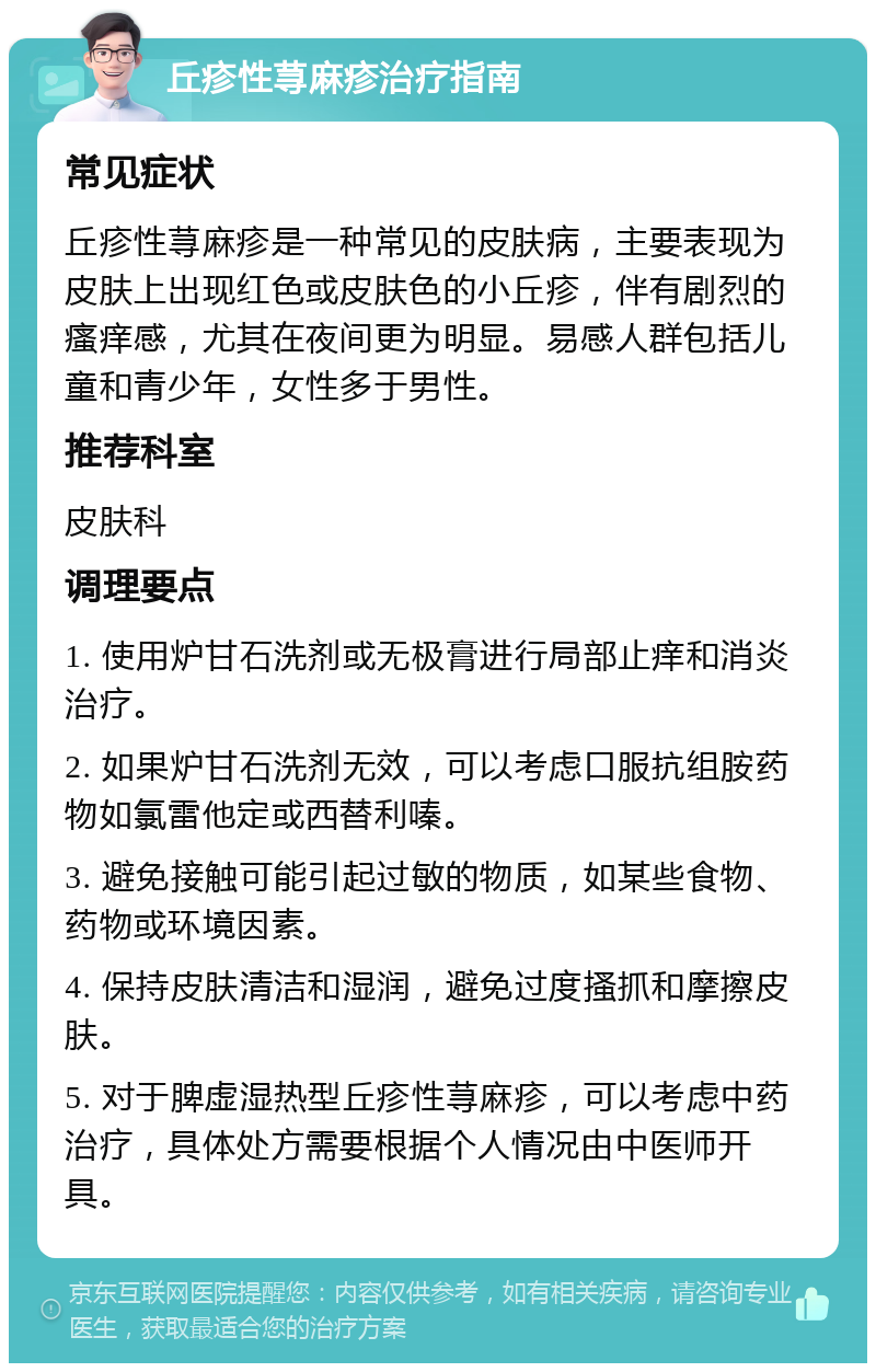 丘疹性荨麻疹治疗指南 常见症状 丘疹性荨麻疹是一种常见的皮肤病，主要表现为皮肤上出现红色或皮肤色的小丘疹，伴有剧烈的瘙痒感，尤其在夜间更为明显。易感人群包括儿童和青少年，女性多于男性。 推荐科室 皮肤科 调理要点 1. 使用炉甘石洗剂或无极膏进行局部止痒和消炎治疗。 2. 如果炉甘石洗剂无效，可以考虑口服抗组胺药物如氯雷他定或西替利嗪。 3. 避免接触可能引起过敏的物质，如某些食物、药物或环境因素。 4. 保持皮肤清洁和湿润，避免过度搔抓和摩擦皮肤。 5. 对于脾虚湿热型丘疹性荨麻疹，可以考虑中药治疗，具体处方需要根据个人情况由中医师开具。